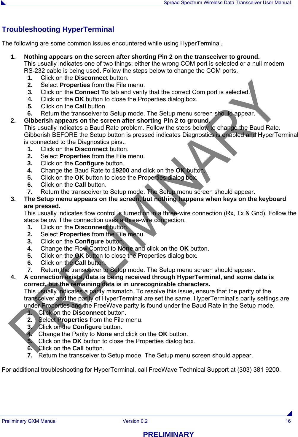  Spread Spectrum Wireless Data Transceiver User Manual Preliminary GXM Manual  Version 0.2  16 PRELIMINARY Troubleshooting HyperTerminal The following are some common issues encountered while using HyperTerminal. 1.  Nothing appears on the screen after shorting Pin 2 on the transceiver to ground. This usually indicates one of two things; either the wrong COM port is selected or a null modem RS-232 cable is being used. Follow the steps below to change the COM ports. 1.  Click on the Disconnect button.  2.  Select Properties from the File menu.  3.  Click on the Connect To tab and verify that the correct Com port is selected. 4.  Click on the OK button to close the Properties dialog box. 5.  Click on the Call button.   6.  Return the transceiver to Setup mode. The Setup menu screen should appear. 2.  Gibberish appears on the screen after shorting Pin 2 to ground. This usually indicates a Baud Rate problem. Follow the steps below to change the Baud Rate. Gibberish BEFORE the Setup button is pressed indicates Diagnostics is enabled and HyperTerminal is connected to the Diagnostics pins..  1.  Click on the Disconnect button.  2.  Select Properties from the File menu.  3.  Click on the Configure button. 4.  Change the Baud Rate to 19200 and click on the OK button. 5.  Click on the OK button to close the Properties dialog box. 6.  Click on the Call button.  7.  Return the transceiver to Setup mode. The Setup menu screen should appear. 3.  The Setup menu appears on the screen, but nothing happens when keys on the keyboard are pressed. This usually indicates flow control is turned on in a three-wire connection (Rx, Tx &amp; Gnd). Follow the steps below if the connection uses a three-wire connection. 1.  Click on the Disconnect button.  2.  Select Properties from the File menu.  3.  Click on the Configure button. 4.  Change the Flow Control to None and click on the OK button. 5.  Click on the OK button to close the Properties dialog box. 6.  Click on the Call button.   7.  Return the transceiver to Setup mode. The Setup menu screen should appear. 4.  A connection exists, data is being received through HyperTerminal, and some data is correct, but the remaining data is in unrecognizable characters. This usually indicates a parity mismatch. To resolve this issue, ensure that the parity of the transceiver and the parity of HyperTerminal are set the same. HyperTerminal’s parity settings are under Properties and the FreeWave parity is found under the Baud Rate in the Setup mode. 1.  Click on the Disconnect button.  2.  Select Properties from the File menu. 3.  Click on the Configure button. 4.  Change the Parity to None and click on the OK button. 5.  Click on the OK button to close the Properties dialog box. 6.  Click on the Call button. 7.  Return the transceiver to Setup mode. The Setup menu screen should appear.  For additional troubleshooting for HyperTerminal, call FreeWave Technical Support at (303) 381 9200. 