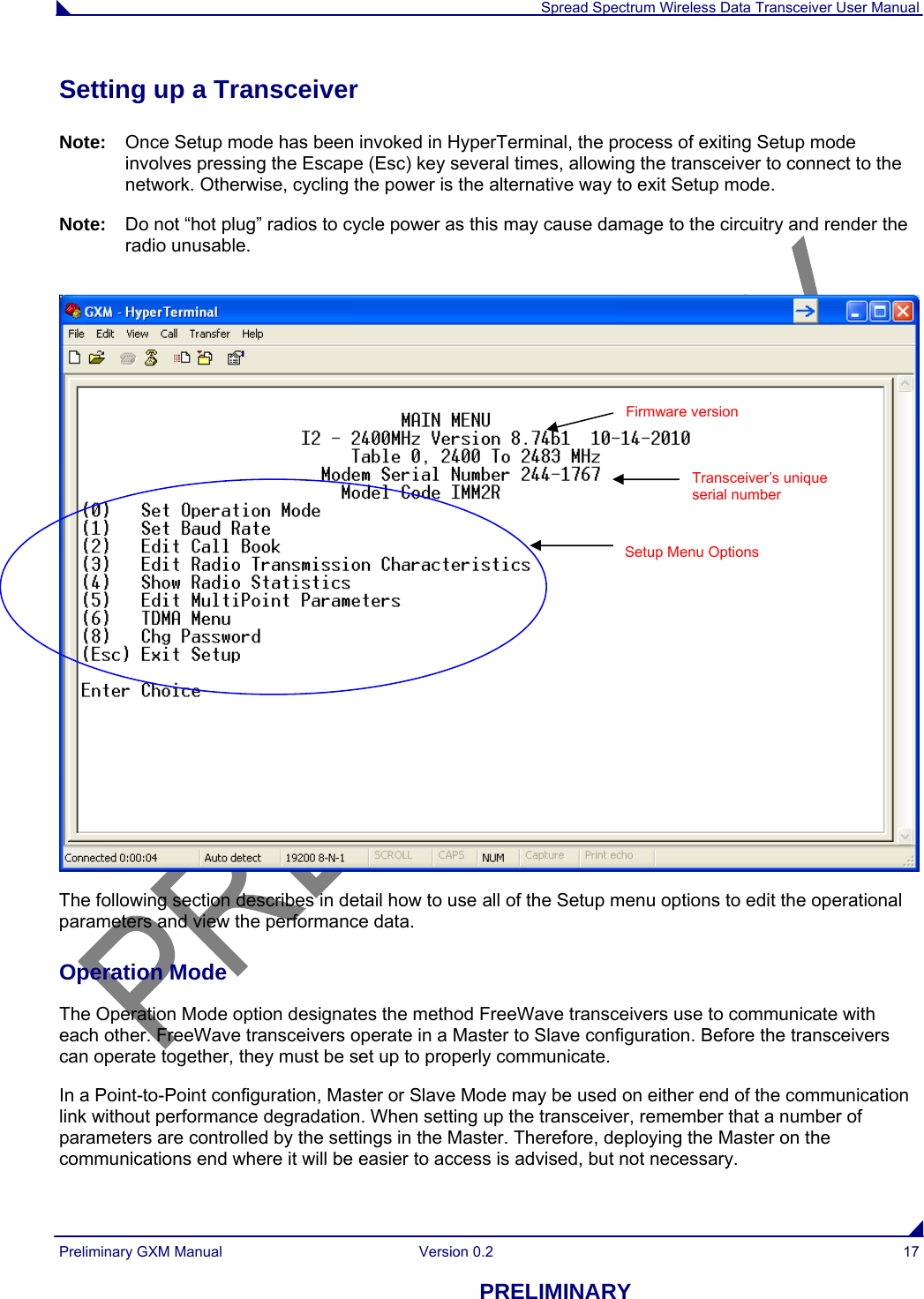  Spread Spectrum Wireless Data Transceiver User Manual Preliminary GXM Manual  Version 0.2  17 PRELIMINARY Setting up a Transceiver Note:  Once Setup mode has been invoked in HyperTerminal, the process of exiting Setup mode involves pressing the Escape (Esc) key several times, allowing the transceiver to connect to the network. Otherwise, cycling the power is the alternative way to exit Setup mode. Note:  Do not “hot plug” radios to cycle power as this may cause damage to the circuitry and render the radio unusable.    The following section describes in detail how to use all of the Setup menu options to edit the operational parameters and view the performance data. Operation Mode The Operation Mode option designates the method FreeWave transceivers use to communicate with each other. FreeWave transceivers operate in a Master to Slave configuration. Before the transceivers can operate together, they must be set up to properly communicate.  In a Point-to-Point configuration, Master or Slave Mode may be used on either end of the communication link without performance degradation. When setting up the transceiver, remember that a number of parameters are controlled by the settings in the Master. Therefore, deploying the Master on the communications end where it will be easier to access is advised, but not necessary.  Transceiver’s unique serial number Setup Menu Options Firmware version