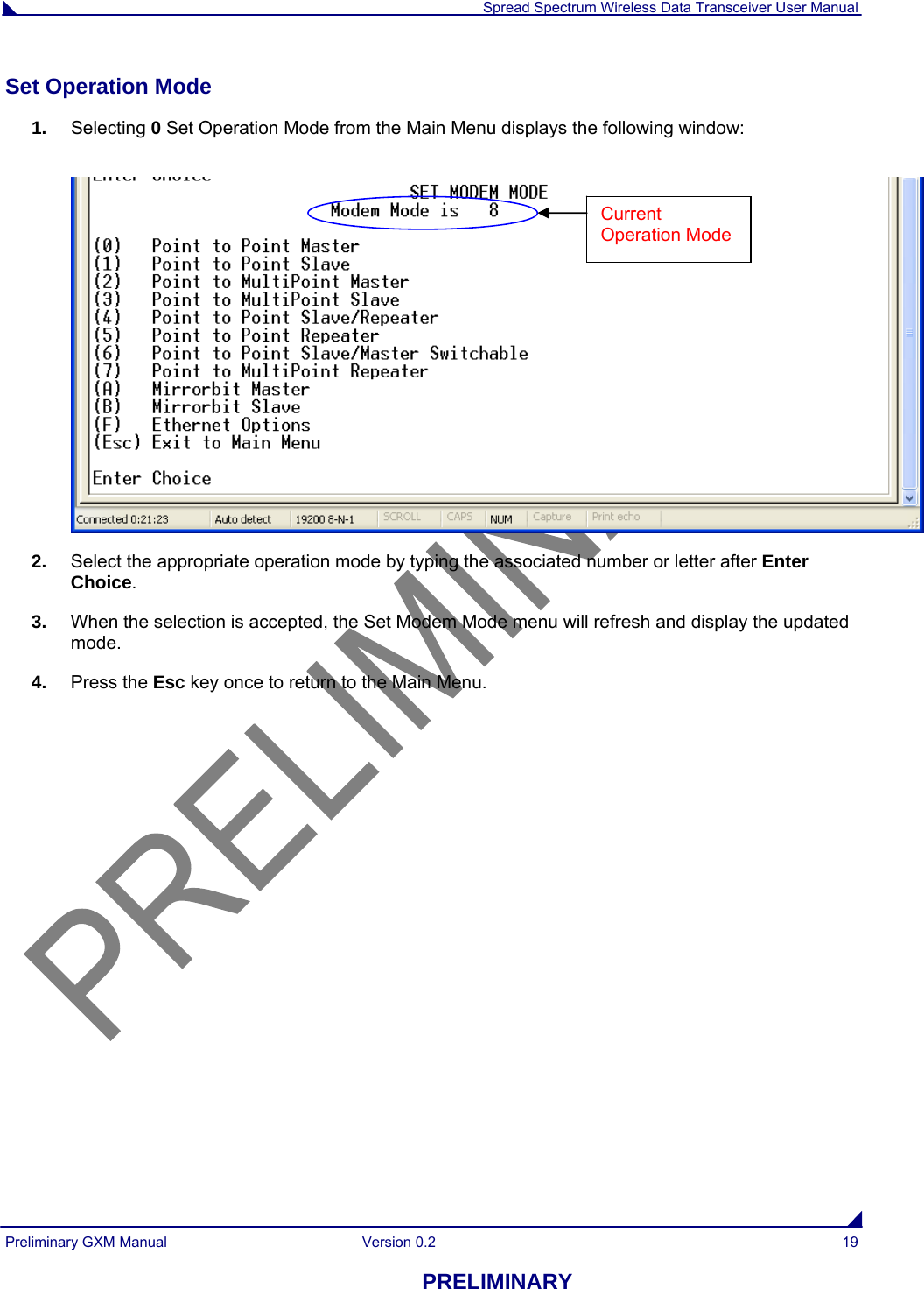  Spread Spectrum Wireless Data Transceiver User Manual Preliminary GXM Manual  Version 0.2  19 PRELIMINARY Set Operation Mode                                                                                                                           1.  Selecting 0 Set Operation Mode from the Main Menu displays the following window:   2.  Select the appropriate operation mode by typing the associated number or letter after Enter Choice. 3.  When the selection is accepted, the Set Modem Mode menu will refresh and display the updated mode.  4.  Press the Esc key once to return to the Main Menu. Current Operation Mode 