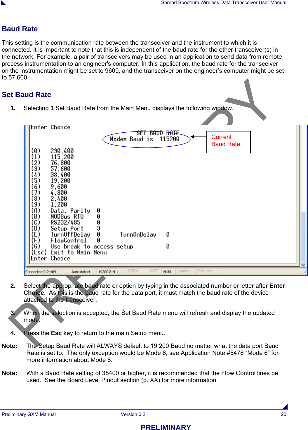  Spread Spectrum Wireless Data Transceiver User Manual Preliminary GXM Manual  Version 0.2  20 PRELIMINARY Baud Rate This setting is the communication rate between the transceiver and the instrument to which it is connected. It is important to note that this is independent of the baud rate for the other transceiver(s) in the network. For example, a pair of transceivers may be used in an application to send data from remote process instrumentation to an engineer&apos;s computer. In this application, the baud rate for the transceiver on the instrumentation might be set to 9600, and the transceiver on the engineer’s computer might be set to 57,600.  Set Baud Rate 1.  Selecting 1 Set Baud Rate from the Main Menu displays the following window.    2.  Select the appropriate baud rate or option by typing in the associated number or letter after Enter Choice.  As this is the baud rate for the data port, it must match the baud rate of the device attached to the transceiver.  3.  When the selection is accepted, the Set Baud Rate menu will refresh and display the updated mode.  4.  Press the Esc key to return to the main Setup menu. Note:  The Setup Baud Rate will ALWAYS default to 19,200 Baud no matter what the data port Baud Rate is set to.  The only exception would be Mode 6, see Application Note #5476 “Mode 6” for more information about Mode 6. Note:  With a Baud Rate setting of 38400 or higher, it is recommended that the Flow Control lines be used.  See the Board Level Pinout section (p. XX) for more information.  Current Baud Rate 