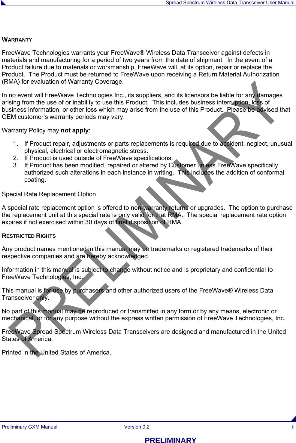  Spread Spectrum Wireless Data Transceiver User Manual Preliminary GXM Manual  Version 0.2  ii PRELIMINARY  WARRANTY FreeWave Technologies warrants your FreeWave® Wireless Data Transceiver against defects in materials and manufacturing for a period of two years from the date of shipment.  In the event of a Product failure due to materials or workmanship, FreeWave will, at its option, repair or replace the Product.  The Product must be returned to FreeWave upon receiving a Return Material Authorization (RMA) for evaluation of Warranty Coverage. In no event will FreeWave Technologies Inc., its suppliers, and its licensors be liable for any damages arising from the use of or inability to use this Product.  This includes business interruption, loss of business information, or other loss which may arise from the use of this Product.  Please be advised that OEM customer’s warranty periods may vary. Warranty Policy may not apply: 1.  If Product repair, adjustments or parts replacements is required due to accident, neglect, unusual physical, electrical or electromagnetic stress. 2.  If Product is used outside of FreeWave specifications. 3.  If Product has been modified, repaired or altered by Customer unless FreeWave specifically authorized such alterations in each instance in writing.  This includes the addition of conformal coating.   Special Rate Replacement Option  A special rate replacement option is offered to non-warranty returns or upgrades.  The option to purchase the replacement unit at this special rate is only valid for that RMA.  The special replacement rate option expires if not exercised within 30 days of final disposition of RMA. RESTRICTED RIGHTS Any product names mentioned in this manual may be trademarks or registered trademarks of their respective companies and are hereby acknowledged. Information in this manual is subject to change without notice and is proprietary and confidential to FreeWave Technologies, Inc. This manual is for use by purchasers and other authorized users of the FreeWave® Wireless Data Transceiver only.  No part of this manual may be reproduced or transmitted in any form or by any means, electronic or mechanical, or for any purpose without the express written permission of FreeWave Technologies, Inc. FreeWave Spread Spectrum Wireless Data Transceivers are designed and manufactured in the United States of America. Printed in the United States of America. 