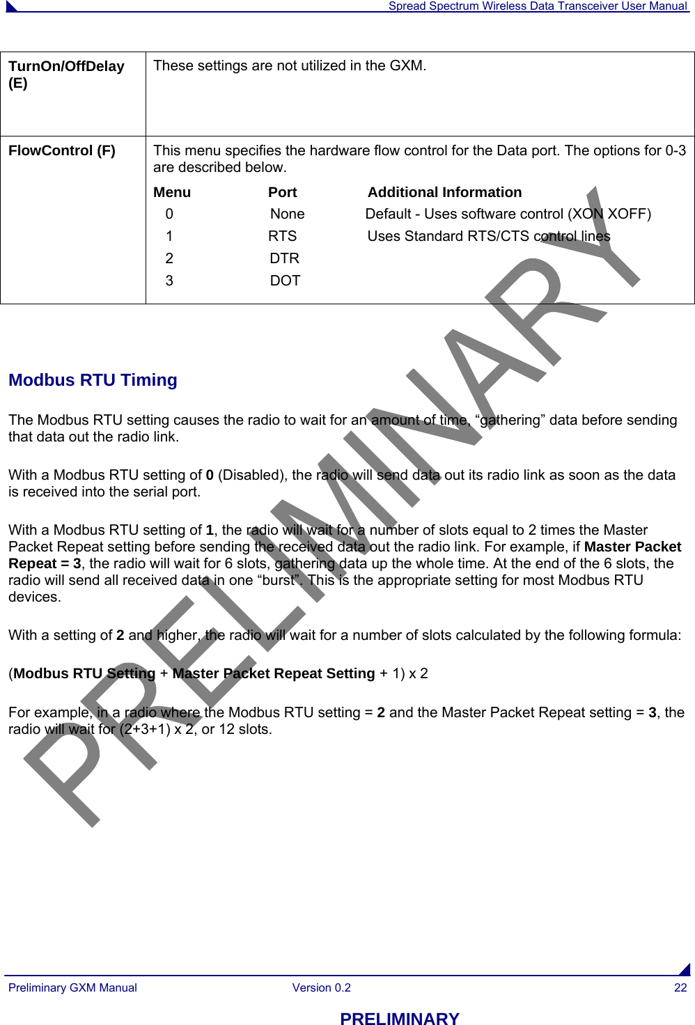  Spread Spectrum Wireless Data Transceiver User Manual Preliminary GXM Manual  Version 0.2  22 PRELIMINARY TurnOn/OffDelay (E)   These settings are not utilized in the GXM. FlowControl (F)  This menu specifies the hardware flow control for the Data port. The options for 0-3 are described below. Menu Port Additional Information    0                        None               Default - Uses software control (XON XOFF)    1  RTS  Uses Standard RTS/CTS control lines    2   DTR      3                  DOT     Modbus RTU Timing The Modbus RTU setting causes the radio to wait for an amount of time, “gathering” data before sending that data out the radio link. With a Modbus RTU setting of 0 (Disabled), the radio will send data out its radio link as soon as the data is received into the serial port. With a Modbus RTU setting of 1, the radio will wait for a number of slots equal to 2 times the Master Packet Repeat setting before sending the received data out the radio link. For example, if Master Packet Repeat = 3, the radio will wait for 6 slots, gathering data up the whole time. At the end of the 6 slots, the radio will send all received data in one “burst”. This is the appropriate setting for most Modbus RTU devices. With a setting of 2 and higher, the radio will wait for a number of slots calculated by the following formula: (Modbus RTU Setting + Master Packet Repeat Setting + 1) x 2 For example, in a radio where the Modbus RTU setting = 2 and the Master Packet Repeat setting = 3, the radio will wait for (2+3+1) x 2, or 12 slots.