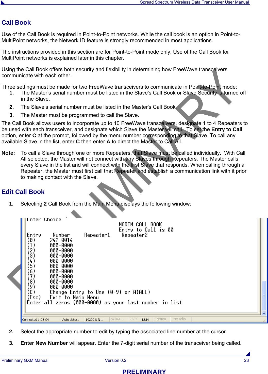  Spread Spectrum Wireless Data Transceiver User Manual Preliminary GXM Manual  Version 0.2  23 PRELIMINARY Call Book  Use of the Call Book is required in Point-to-Point networks. While the call book is an option in Point-to-MultiPoint networks, the Network ID feature is strongly recommended in most applications.  The instructions provided in this section are for Point-to-Point mode only. Use of the Call Book for MultiPoint networks is explained later in this chapter. Using the Call Book offers both security and flexibility in determining how FreeWave transceivers communicate with each other.  Three settings must be made for two FreeWave transceivers to communicate in Point-to-Point mode: 1.  The Master’s serial number must be listed in the Slave&apos;s Call Book or Slave Security is turned off in the Slave. 2.  The Slave’s serial number must be listed in the Master&apos;s Call Book. 3.  The Master must be programmed to call the Slave. The Call Book allows users to incorporate up to 10 FreeWave transceivers, designate 1 to 4 Repeaters to be used with each transceiver, and designate which Slave the Master will call.  To set the Entry to Call option, enter C at the prompt, followed by the menu number corresponding to that Slave. To call any available Slave in the list, enter C then enter A to direct the Master to Call All. Note:  To call a Slave through one or more Repeaters, that Slave must be called individually.  With Call All selected, the Master will not connect with any Slaves through Repeaters. The Master calls every Slave in the list and will connect with the first Slave that responds. When calling through a Repeater, the Master must first call that Repeater and establish a communication link with it prior to making contact with the Slave.  Edit Call Book                                                                                                                                      1.  Selecting 2 Call Book from the Main Menu displays the following window:   2.  Select the appropriate number to edit by typing the associated line number at the cursor. 3. Enter New Number will appear. Enter the 7-digit serial number of the transceiver being called. 