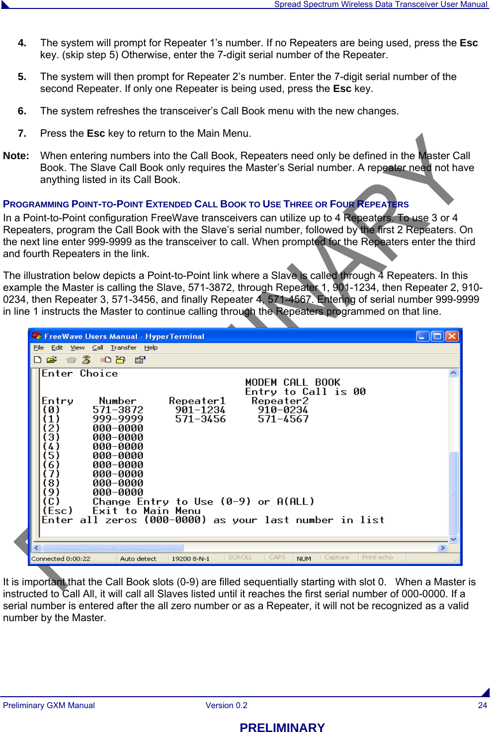  Spread Spectrum Wireless Data Transceiver User Manual Preliminary GXM Manual  Version 0.2  24 PRELIMINARY 4.  The system will prompt for Repeater 1’s number. If no Repeaters are being used, press the Esc key. (skip step 5) Otherwise, enter the 7-digit serial number of the Repeater.  5.  The system will then prompt for Repeater 2’s number. Enter the 7-digit serial number of the second Repeater. If only one Repeater is being used, press the Esc key. 6.  The system refreshes the transceiver’s Call Book menu with the new changes. 7.  Press the Esc key to return to the Main Menu. Note:  When entering numbers into the Call Book, Repeaters need only be defined in the Master Call Book. The Slave Call Book only requires the Master’s Serial number. A repeater need not have anything listed in its Call Book. PROGRAMMING POINT-TO-POINT EXTENDED CALL BOOK TO USE THREE OR FOUR REPEATERS In a Point-to-Point configuration FreeWave transceivers can utilize up to 4 Repeaters. To use 3 or 4 Repeaters, program the Call Book with the Slave’s serial number, followed by the first 2 Repeaters. On the next line enter 999-9999 as the transceiver to call. When prompted for the Repeaters enter the third and fourth Repeaters in the link. The illustration below depicts a Point-to-Point link where a Slave is called through 4 Repeaters. In this example the Master is calling the Slave, 571-3872, through Repeater 1, 901-1234, then Repeater 2, 910-0234, then Repeater 3, 571-3456, and finally Repeater 4, 571-4567. Entering of serial number 999-9999 in line 1 instructs the Master to continue calling through the Repeaters programmed on that line.  It is important that the Call Book slots (0-9) are filled sequentially starting with slot 0.   When a Master is instructed to Call All, it will call all Slaves listed until it reaches the first serial number of 000-0000. If a serial number is entered after the all zero number or as a Repeater, it will not be recognized as a valid number by the Master. 