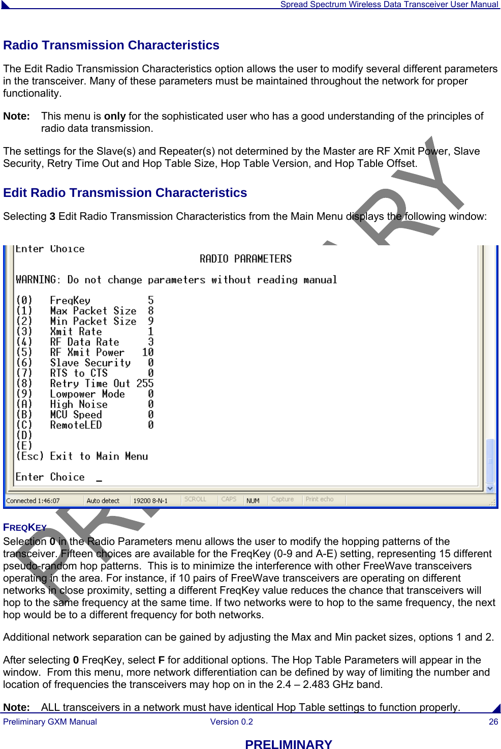  Spread Spectrum Wireless Data Transceiver User Manual Preliminary GXM Manual  Version 0.2  26 PRELIMINARY Radio Transmission Characteristics The Edit Radio Transmission Characteristics option allows the user to modify several different parameters in the transceiver. Many of these parameters must be maintained throughout the network for proper functionality.  Note:   This menu is only for the sophisticated user who has a good understanding of the principles of radio data transmission.  The settings for the Slave(s) and Repeater(s) not determined by the Master are RF Xmit Power, Slave Security, Retry Time Out and Hop Table Size, Hop Table Version, and Hop Table Offset. Edit Radio Transmission Characteristics  Selecting 3 Edit Radio Transmission Characteristics from the Main Menu displays the following window:   FREQKEY Selection 0 in the Radio Parameters menu allows the user to modify the hopping patterns of the transceiver. Fifteen choices are available for the FreqKey (0-9 and A-E) setting, representing 15 different pseudo-random hop patterns.  This is to minimize the interference with other FreeWave transceivers operating in the area. For instance, if 10 pairs of FreeWave transceivers are operating on different networks in close proximity, setting a different FreqKey value reduces the chance that transceivers will hop to the same frequency at the same time. If two networks were to hop to the same frequency, the next hop would be to a different frequency for both networks.  Additional network separation can be gained by adjusting the Max and Min packet sizes, options 1 and 2. After selecting 0 FreqKey, select F for additional options. The Hop Table Parameters will appear in the window.  From this menu, more network differentiation can be defined by way of limiting the number and location of frequencies the transceivers may hop on in the 2.4 – 2.483 GHz band.   Note:   ALL transceivers in a network must have identical Hop Table settings to function properly. 