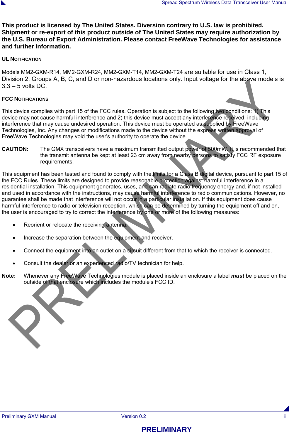  Spread Spectrum Wireless Data Transceiver User Manual Preliminary GXM Manual  Version 0.2  iii PRELIMINARY This product is licensed by The United States. Diversion contrary to U.S. law is prohibited. Shipment or re-export of this product outside of The United States may require authorization by the U.S. Bureau of Export Administration. Please contact FreeWave Technologies for assistance and further information. UL NOTIFICATION Models MM2-GXM-R14, MM2-GXM-R24, MM2-GXM-T14, MM2-GXM-T24 are suitable for use in Class 1, Division 2, Groups A, B, C, and D or non-hazardous locations only. Input voltage for the above models is 3.3 – 5 volts DC. FCC NOTIFICATIONS This device complies with part 15 of the FCC rules. Operation is subject to the following two conditions: 1) This device may not cause harmful interference and 2) this device must accept any interference received, including interference that may cause undesired operation. This device must be operated as supplied by FreeWave Technologies, Inc. Any changes or modifications made to the device without the express written approval of FreeWave Technologies may void the user&apos;s authority to operate the device. CAUTION:   The GMX transceivers have a maximum transmitted output power of 500mW. It is recommended that the transmit antenna be kept at least 23 cm away from nearby persons to satisfy FCC RF exposure requirements. This equipment has been tested and found to comply with the limits for a Class B digital device, pursuant to part 15 of the FCC Rules. These limits are designed to provide reasonable protection against harmful interference in a residential installation. This equipment generates, uses, and can radiate radio frequency energy and, if not installed and used in accordance with the instructions, may cause harmful interference to radio communications. However, no guarantee shall be made that interference will not occur in a particular installation. If this equipment does cause harmful interference to radio or television reception, which can be determined by turning the equipment off and on, the user is encouraged to try to correct the interference by one or more of the following measures:   Reorient or relocate the receiving antenna.   Increase the separation between the equipment and receiver.   Connect the equipment into an outlet on a circuit different from that to which the receiver is connected.   Consult the dealer or an experienced radio/TV technician for help. Note:   Whenever any FreeWave Technologies module is placed inside an enclosure a label must be placed on the outside of that enclosure which includes the module&apos;s FCC ID. 