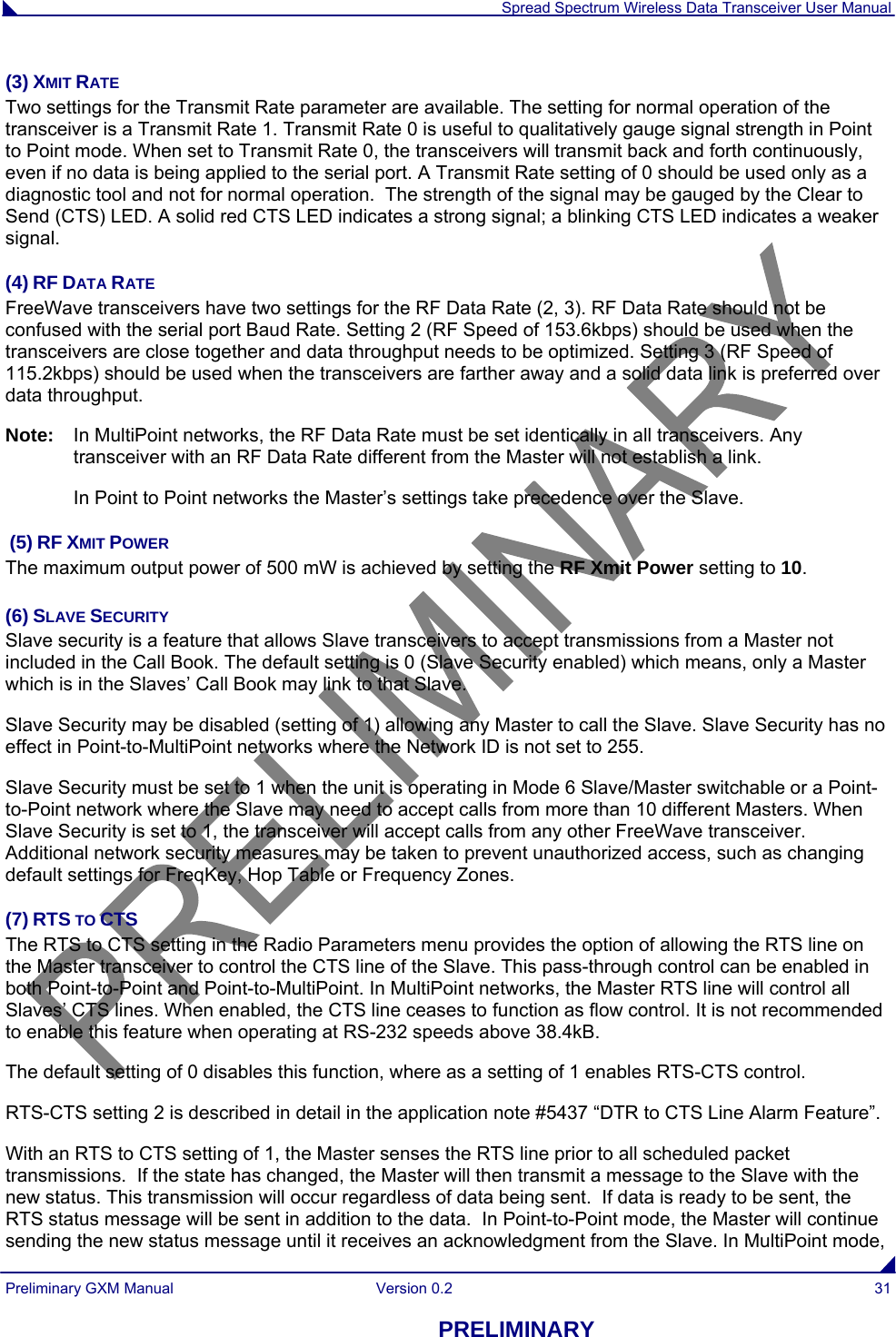  Spread Spectrum Wireless Data Transceiver User Manual Preliminary GXM Manual  Version 0.2  31 PRELIMINARY (3) XMIT RATE Two settings for the Transmit Rate parameter are available. The setting for normal operation of the transceiver is a Transmit Rate 1. Transmit Rate 0 is useful to qualitatively gauge signal strength in Point to Point mode. When set to Transmit Rate 0, the transceivers will transmit back and forth continuously, even if no data is being applied to the serial port. A Transmit Rate setting of 0 should be used only as a diagnostic tool and not for normal operation.  The strength of the signal may be gauged by the Clear to Send (CTS) LED. A solid red CTS LED indicates a strong signal; a blinking CTS LED indicates a weaker signal. (4) RF DATA RATE  FreeWave transceivers have two settings for the RF Data Rate (2, 3). RF Data Rate should not be confused with the serial port Baud Rate. Setting 2 (RF Speed of 153.6kbps) should be used when the transceivers are close together and data throughput needs to be optimized. Setting 3 (RF Speed of 115.2kbps) should be used when the transceivers are farther away and a solid data link is preferred over data throughput. Note:   In MultiPoint networks, the RF Data Rate must be set identically in all transceivers. Any transceiver with an RF Data Rate different from the Master will not establish a link.    In Point to Point networks the Master’s settings take precedence over the Slave.  (5) RF XMIT POWER The maximum output power of 500 mW is achieved by setting the RF Xmit Power setting to 10.  (6) SLAVE SECURITY Slave security is a feature that allows Slave transceivers to accept transmissions from a Master not included in the Call Book. The default setting is 0 (Slave Security enabled) which means, only a Master which is in the Slaves’ Call Book may link to that Slave.   Slave Security may be disabled (setting of 1) allowing any Master to call the Slave. Slave Security has no effect in Point-to-MultiPoint networks where the Network ID is not set to 255.   Slave Security must be set to 1 when the unit is operating in Mode 6 Slave/Master switchable or a Point-to-Point network where the Slave may need to accept calls from more than 10 different Masters. When Slave Security is set to 1, the transceiver will accept calls from any other FreeWave transceiver. Additional network security measures may be taken to prevent unauthorized access, such as changing default settings for FreqKey, Hop Table or Frequency Zones.  (7) RTS TO CTS The RTS to CTS setting in the Radio Parameters menu provides the option of allowing the RTS line on the Master transceiver to control the CTS line of the Slave. This pass-through control can be enabled in both Point-to-Point and Point-to-MultiPoint. In MultiPoint networks, the Master RTS line will control all Slaves’ CTS lines. When enabled, the CTS line ceases to function as flow control. It is not recommended to enable this feature when operating at RS-232 speeds above 38.4kB. The default setting of 0 disables this function, where as a setting of 1 enables RTS-CTS control.   RTS-CTS setting 2 is described in detail in the application note #5437 “DTR to CTS Line Alarm Feature”.  With an RTS to CTS setting of 1, the Master senses the RTS line prior to all scheduled packet transmissions.  If the state has changed, the Master will then transmit a message to the Slave with the new status. This transmission will occur regardless of data being sent.  If data is ready to be sent, the RTS status message will be sent in addition to the data.  In Point-to-Point mode, the Master will continue sending the new status message until it receives an acknowledgment from the Slave. In MultiPoint mode, 