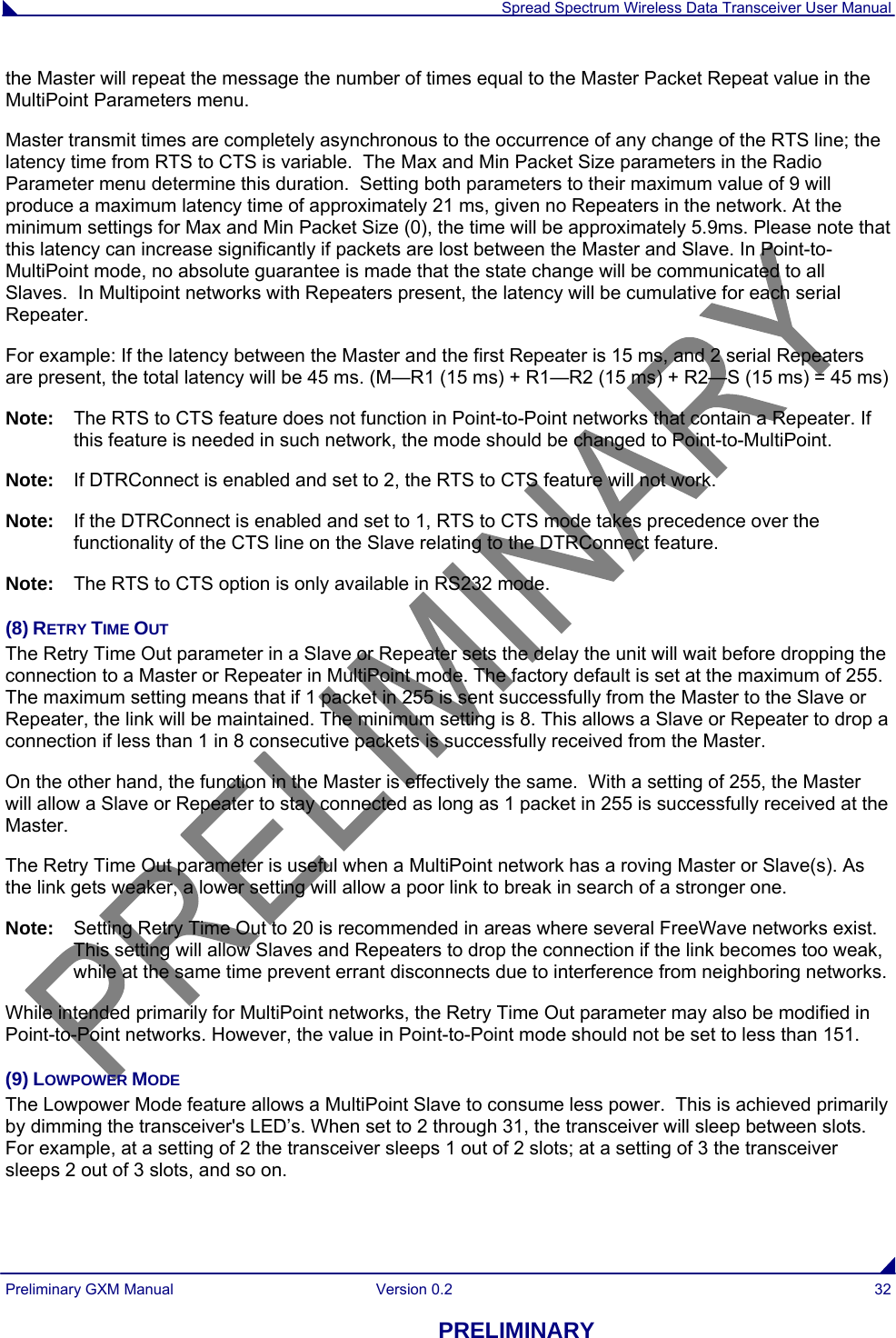  Spread Spectrum Wireless Data Transceiver User Manual Preliminary GXM Manual  Version 0.2  32 PRELIMINARY the Master will repeat the message the number of times equal to the Master Packet Repeat value in the MultiPoint Parameters menu.  Master transmit times are completely asynchronous to the occurrence of any change of the RTS line; the latency time from RTS to CTS is variable.  The Max and Min Packet Size parameters in the Radio Parameter menu determine this duration.  Setting both parameters to their maximum value of 9 will produce a maximum latency time of approximately 21 ms, given no Repeaters in the network. At the minimum settings for Max and Min Packet Size (0), the time will be approximately 5.9ms. Please note that this latency can increase significantly if packets are lost between the Master and Slave. In Point-to-MultiPoint mode, no absolute guarantee is made that the state change will be communicated to all Slaves.  In Multipoint networks with Repeaters present, the latency will be cumulative for each serial Repeater.  For example: If the latency between the Master and the first Repeater is 15 ms, and 2 serial Repeaters are present, the total latency will be 45 ms. (M—R1 (15 ms) + R1—R2 (15 ms) + R2—S (15 ms) = 45 ms) Note:   The RTS to CTS feature does not function in Point-to-Point networks that contain a Repeater. If this feature is needed in such network, the mode should be changed to Point-to-MultiPoint. Note:   If DTRConnect is enabled and set to 2, the RTS to CTS feature will not work. Note:   If the DTRConnect is enabled and set to 1, RTS to CTS mode takes precedence over the functionality of the CTS line on the Slave relating to the DTRConnect feature. Note:  The RTS to CTS option is only available in RS232 mode. (8) RETRY TIME OUT The Retry Time Out parameter in a Slave or Repeater sets the delay the unit will wait before dropping the connection to a Master or Repeater in MultiPoint mode. The factory default is set at the maximum of 255. The maximum setting means that if 1 packet in 255 is sent successfully from the Master to the Slave or Repeater, the link will be maintained. The minimum setting is 8. This allows a Slave or Repeater to drop a connection if less than 1 in 8 consecutive packets is successfully received from the Master.  On the other hand, the function in the Master is effectively the same.  With a setting of 255, the Master will allow a Slave or Repeater to stay connected as long as 1 packet in 255 is successfully received at the Master.  The Retry Time Out parameter is useful when a MultiPoint network has a roving Master or Slave(s). As the link gets weaker, a lower setting will allow a poor link to break in search of a stronger one. Note:   Setting Retry Time Out to 20 is recommended in areas where several FreeWave networks exist. This setting will allow Slaves and Repeaters to drop the connection if the link becomes too weak, while at the same time prevent errant disconnects due to interference from neighboring networks.  While intended primarily for MultiPoint networks, the Retry Time Out parameter may also be modified in Point-to-Point networks. However, the value in Point-to-Point mode should not be set to less than 151. (9) LOWPOWER MODE The Lowpower Mode feature allows a MultiPoint Slave to consume less power.  This is achieved primarily by dimming the transceiver&apos;s LED’s. When set to 2 through 31, the transceiver will sleep between slots. For example, at a setting of 2 the transceiver sleeps 1 out of 2 slots; at a setting of 3 the transceiver sleeps 2 out of 3 slots, and so on.   