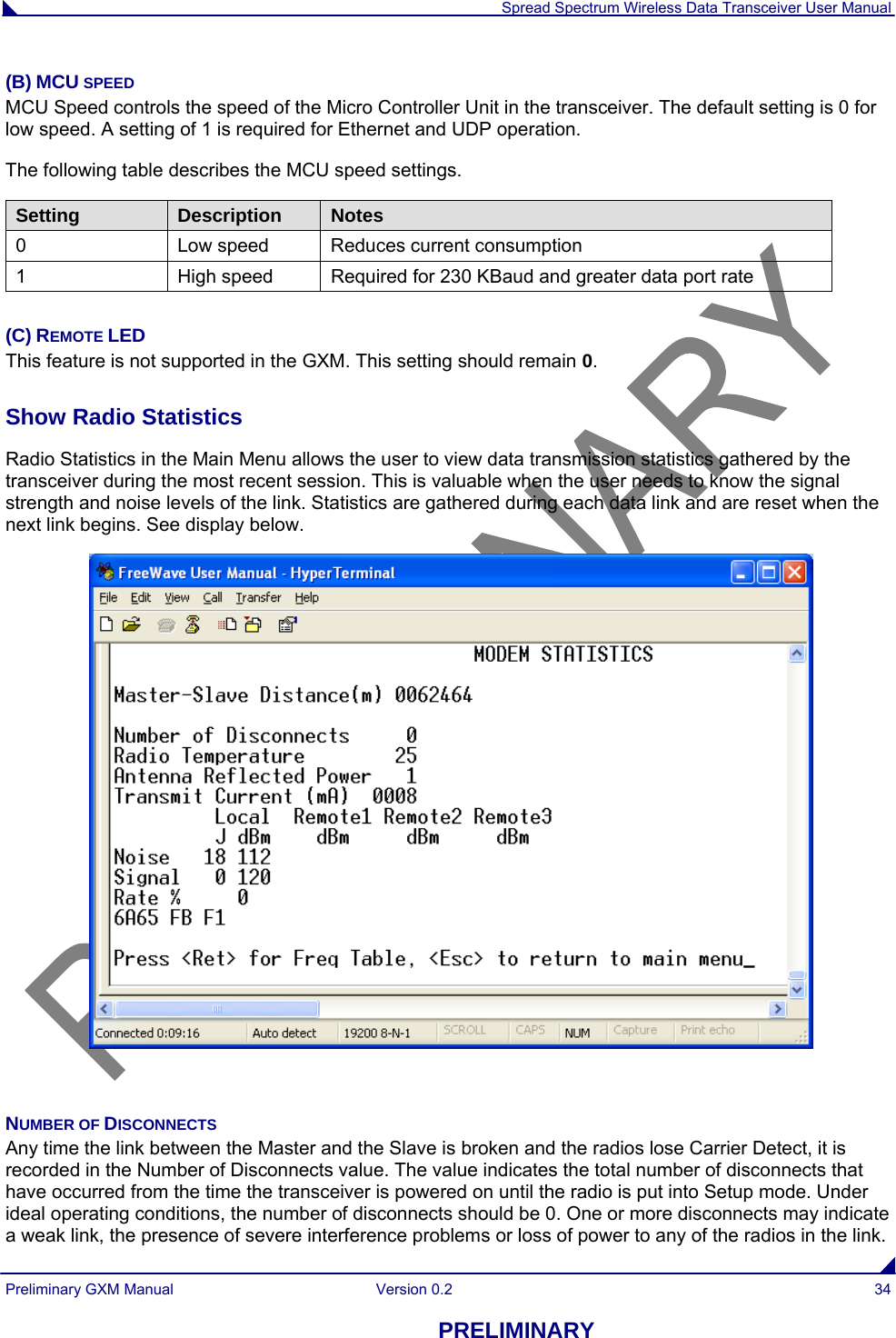  Spread Spectrum Wireless Data Transceiver User Manual Preliminary GXM Manual  Version 0.2  34 PRELIMINARY (B) MCU SPEED MCU Speed controls the speed of the Micro Controller Unit in the transceiver. The default setting is 0 for low speed. A setting of 1 is required for Ethernet and UDP operation. The following table describes the MCU speed settings. Setting  Description  Notes 0  Low speed  Reduces current consumption 1  High speed  Required for 230 KBaud and greater data port rate  (C) REMOTE LED This feature is not supported in the GXM. This setting should remain 0.   Show Radio Statistics  Radio Statistics in the Main Menu allows the user to view data transmission statistics gathered by the transceiver during the most recent session. This is valuable when the user needs to know the signal strength and noise levels of the link. Statistics are gathered during each data link and are reset when the next link begins. See display below.    NUMBER OF DISCONNECTS Any time the link between the Master and the Slave is broken and the radios lose Carrier Detect, it is recorded in the Number of Disconnects value. The value indicates the total number of disconnects that have occurred from the time the transceiver is powered on until the radio is put into Setup mode. Under ideal operating conditions, the number of disconnects should be 0. One or more disconnects may indicate a weak link, the presence of severe interference problems or loss of power to any of the radios in the link. 