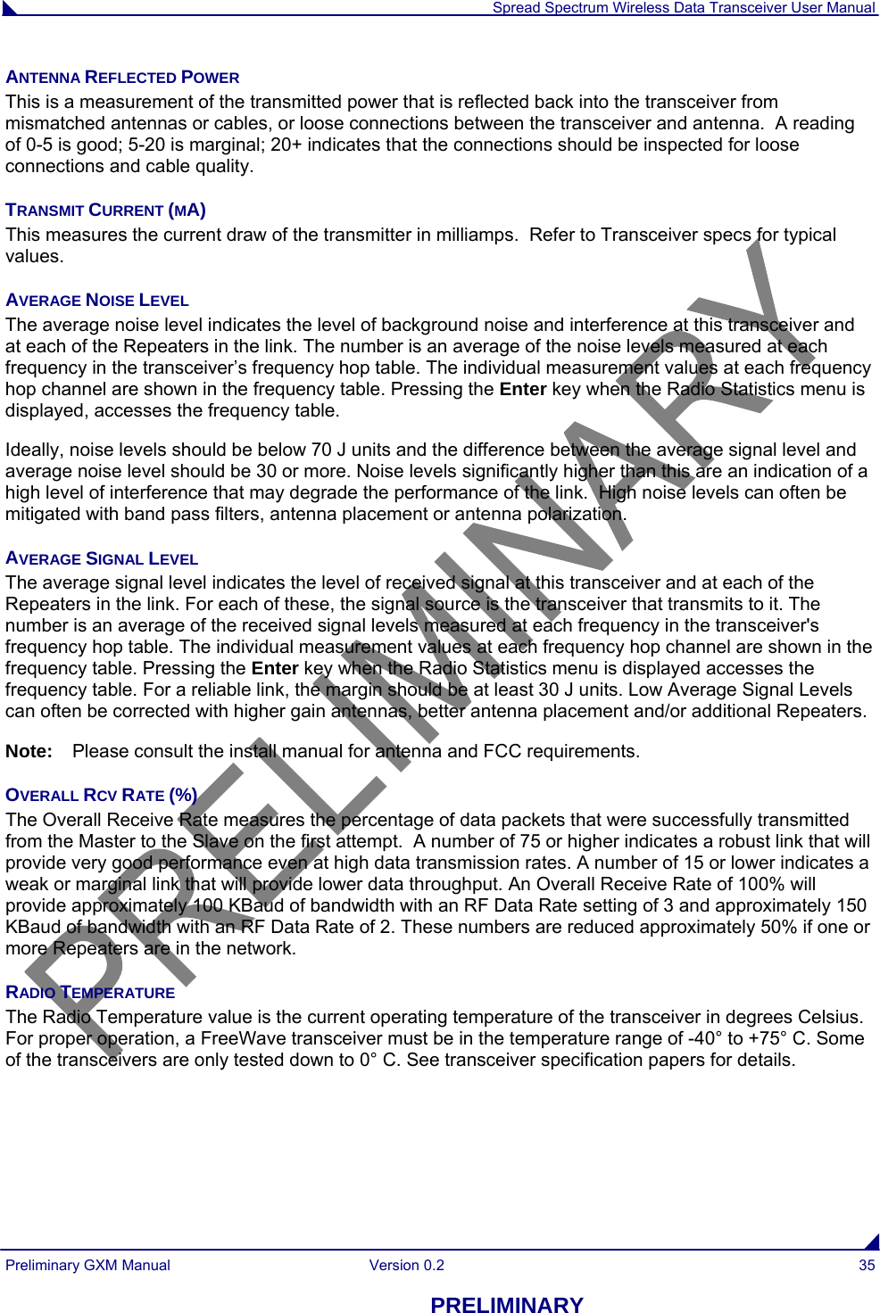  Spread Spectrum Wireless Data Transceiver User Manual Preliminary GXM Manual  Version 0.2  35 PRELIMINARY ANTENNA REFLECTED POWER This is a measurement of the transmitted power that is reflected back into the transceiver from mismatched antennas or cables, or loose connections between the transceiver and antenna.  A reading of 0-5 is good; 5-20 is marginal; 20+ indicates that the connections should be inspected for loose connections and cable quality. TRANSMIT CURRENT (MA) This measures the current draw of the transmitter in milliamps.  Refer to Transceiver specs for typical values. AVERAGE NOISE LEVEL The average noise level indicates the level of background noise and interference at this transceiver and at each of the Repeaters in the link. The number is an average of the noise levels measured at each frequency in the transceiver’s frequency hop table. The individual measurement values at each frequency hop channel are shown in the frequency table. Pressing the Enter key when the Radio Statistics menu is displayed, accesses the frequency table. Ideally, noise levels should be below 70 J units and the difference between the average signal level and average noise level should be 30 or more. Noise levels significantly higher than this are an indication of a high level of interference that may degrade the performance of the link.  High noise levels can often be mitigated with band pass filters, antenna placement or antenna polarization.  AVERAGE SIGNAL LEVEL The average signal level indicates the level of received signal at this transceiver and at each of the Repeaters in the link. For each of these, the signal source is the transceiver that transmits to it. The number is an average of the received signal levels measured at each frequency in the transceiver&apos;s frequency hop table. The individual measurement values at each frequency hop channel are shown in the frequency table. Pressing the Enter key when the Radio Statistics menu is displayed accesses the frequency table. For a reliable link, the margin should be at least 30 J units. Low Average Signal Levels can often be corrected with higher gain antennas, better antenna placement and/or additional Repeaters.  Note:  Please consult the install manual for antenna and FCC requirements. OVERALL RCV RATE (%) The Overall Receive Rate measures the percentage of data packets that were successfully transmitted from the Master to the Slave on the first attempt.  A number of 75 or higher indicates a robust link that will provide very good performance even at high data transmission rates. A number of 15 or lower indicates a weak or marginal link that will provide lower data throughput. An Overall Receive Rate of 100% will provide approximately 100 KBaud of bandwidth with an RF Data Rate setting of 3 and approximately 150 KBaud of bandwidth with an RF Data Rate of 2. These numbers are reduced approximately 50% if one or more Repeaters are in the network. RADIO TEMPERATURE The Radio Temperature value is the current operating temperature of the transceiver in degrees Celsius. For proper operation, a FreeWave transceiver must be in the temperature range of -40° to +75° C. Some of the transceivers are only tested down to 0° C. See transceiver specification papers for details.  