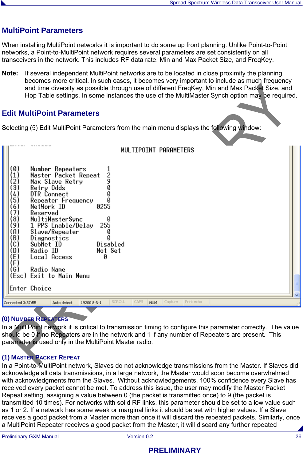  Spread Spectrum Wireless Data Transceiver User Manual Preliminary GXM Manual  Version 0.2  36 PRELIMINARY MultiPoint Parameters                                                                                                                   When installing MultiPoint networks it is important to do some up front planning. Unlike Point-to-Point networks, a Point-to-MultiPoint network requires several parameters are set consistently on all transceivers in the network. This includes RF data rate, Min and Max Packet Size, and FreqKey. Note:   If several independent MultiPoint networks are to be located in close proximity the planning becomes more critical. In such cases, it becomes very important to include as much frequency and time diversity as possible through use of different FreqKey, Min and Max Packet Size, and Hop Table settings. In some instances the use of the MultiMaster Synch option may be required.  Edit MultiPoint Parameters                                                                                                          Selecting (5) Edit MultiPoint Parameters from the main menu displays the following window:   (0) NUMBER REPEATERS In a MultiPoint network it is critical to transmission timing to configure this parameter correctly.  The value should be 0 if no Repeaters are in the network and 1 if any number of Repeaters are present.  This parameter is used only in the MultiPoint Master radio. (1) MASTER PACKET REPEAT    In a Point-to-MultiPoint network, Slaves do not acknowledge transmissions from the Master. If Slaves did acknowledge all data transmissions, in a large network, the Master would soon become overwhelmed with acknowledgments from the Slaves.  Without acknowledgements, 100% confidence every Slave has received every packet cannot be met. To address this issue, the user may modify the Master Packet Repeat setting, assigning a value between 0 (the packet is transmitted once) to 9 (the packet is transmitted 10 times). For networks with solid RF links, this parameter should be set to a low value such as 1 or 2. If a network has some weak or marginal links it should be set with higher values. If a Slave receives a good packet from a Master more than once it will discard the repeated packets. Similarly, once a MultiPoint Repeater receives a good packet from the Master, it will discard any further repeated 