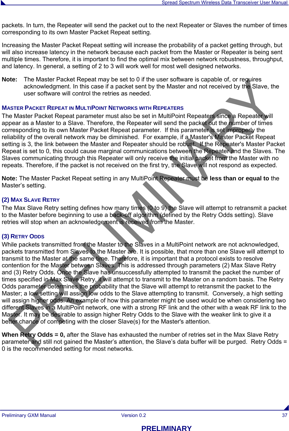  Spread Spectrum Wireless Data Transceiver User Manual Preliminary GXM Manual  Version 0.2  37 PRELIMINARY packets. In turn, the Repeater will send the packet out to the next Repeater or Slaves the number of times corresponding to its own Master Packet Repeat setting. Increasing the Master Packet Repeat setting will increase the probability of a packet getting through, but will also increase latency in the network because each packet from the Master or Repeater is being sent multiple times. Therefore, it is important to find the optimal mix between network robustness, throughput, and latency. In general, a setting of 2 to 3 will work well for most well designed networks. Note:  The Master Packet Repeat may be set to 0 if the user software is capable of, or requires acknowledgment. In this case if a packet sent by the Master and not received by the Slave, the user software will control the retries as needed. MASTER PACKET REPEAT IN MULTIPOINT NETWORKS WITH REPEATERS                                                            The Master Packet Repeat parameter must also be set in MultiPoint Repeaters since a Repeater will appear as a Master to a Slave. Therefore, the Repeater will send the packet out the number of times corresponding to its own Master Packet Repeat parameter.  If this parameter is set improperly the reliability of the overall network may be diminished.  For example, if a Master&apos;s Master Packet Repeat setting is 3, the link between the Master and Repeater should be robust.  If the Repeater&apos;s Master Packet Repeat is set to 0, this could cause marginal communications between the Repeater and the Slaves. The Slaves communicating through this Repeater will only receive the initial packet from the Master with no repeats. Therefore, if the packet is not received on the first try, the Slave will not respond as expected. Note: The Master Packet Repeat setting in any MultiPoint Repeater must be less than or equal to the Master’s setting. (2) MAX SLAVE RETRY The Max Slave Retry setting defines how many times (0 to 9) the Slave will attempt to retransmit a packet to the Master before beginning to use a back-off algorithm (defined by the Retry Odds setting). Slave retries will stop when an acknowledgement is received from the Master. (3) RETRY ODDS While packets transmitted from the Master to the Slaves in a MultiPoint network are not acknowledged, packets transmitted from Slaves to the Master are. It is possible, that more than one Slave will attempt to transmit to the Master at the same time. Therefore, it is important that a protocol exists to resolve contention for the Master between Slaves. This is addressed through parameters (2) Max Slave Retry and (3) Retry Odds. Once the Slave has unsuccessfully attempted to transmit the packet the number of times specified in Max Slave Retry, it will attempt to transmit to the Master on a random basis. The Retry Odds parameter determines the probability that the Slave will attempt to retransmit the packet to the Master; a low setting will assign low odds to the Slave attempting to transmit.  Conversely, a high setting will assign higher odds. An example of how this parameter might be used would be when considering two different Slaves in a MultiPoint network, one with a strong RF link and the other with a weak RF link to the Master. It may be desirable to assign higher Retry Odds to the Slave with the weaker link to give it a better chance of competing with the closer Slave(s) for the Master&apos;s attention. When Retry Odds = 0, after the Slave has exhausted the number of retries set in the Max Slave Retry parameter and still not gained the Master’s attention, the Slave’s data buffer will be purged.  Retry Odds = 0 is the recommended setting for most networks. 
