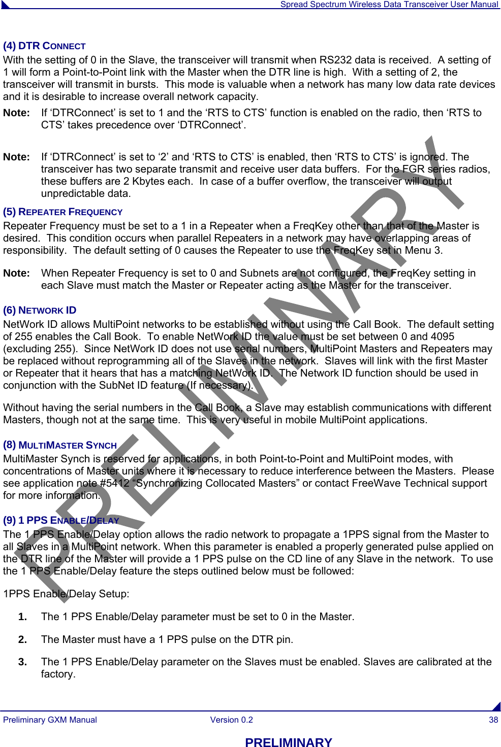  Spread Spectrum Wireless Data Transceiver User Manual Preliminary GXM Manual  Version 0.2  38 PRELIMINARY (4) DTR CONNECT With the setting of 0 in the Slave, the transceiver will transmit when RS232 data is received.  A setting of 1 will form a Point-to-Point link with the Master when the DTR line is high.  With a setting of 2, the transceiver will transmit in bursts.  This mode is valuable when a network has many low data rate devices and it is desirable to increase overall network capacity.  Note:  If ‘DTRConnect’ is set to 1 and the ‘RTS to CTS’ function is enabled on the radio, then ‘RTS to CTS’ takes precedence over ‘DTRConnect’.  Note:  If ‘DTRConnect’ is set to ‘2’ and ‘RTS to CTS’ is enabled, then ‘RTS to CTS’ is ignored. The transceiver has two separate transmit and receive user data buffers.  For the FGR series radios, these buffers are 2 Kbytes each.  In case of a buffer overflow, the transceiver will output unpredictable data.  (5) REPEATER FREQUENCY Repeater Frequency must be set to a 1 in a Repeater when a FreqKey other than that of the Master is desired.  This condition occurs when parallel Repeaters in a network may have overlapping areas of responsibility.  The default setting of 0 causes the Repeater to use the FreqKey set in Menu 3.   Note:  When Repeater Frequency is set to 0 and Subnets are not configured, the FreqKey setting in each Slave must match the Master or Repeater acting as the Master for the transceiver.  (6) NETWORK ID NetWork ID allows MultiPoint networks to be established without using the Call Book.  The default setting of 255 enables the Call Book.  To enable NetWork ID the value must be set between 0 and 4095 (excluding 255).  Since NetWork ID does not use serial numbers, MultiPoint Masters and Repeaters may be replaced without reprogramming all of the Slaves in the network.  Slaves will link with the first Master or Repeater that it hears that has a matching NetWork ID.  The Network ID function should be used in conjunction with the SubNet ID feature (If necessary). Without having the serial numbers in the Call Book, a Slave may establish communications with different Masters, though not at the same time.  This is very useful in mobile MultiPoint applications. (8) MULTIMASTER SYNCH MultiMaster Synch is reserved for applications, in both Point-to-Point and MultiPoint modes, with concentrations of Master units where it is necessary to reduce interference between the Masters.  Please see application note #5412 “Synchronizing Collocated Masters” or contact FreeWave Technical support for more information.  (9) 1 PPS ENABLE/DELAY The 1 PPS Enable/Delay option allows the radio network to propagate a 1PPS signal from the Master to all Slaves in a MultiPoint network. When this parameter is enabled a properly generated pulse applied on the DTR line of the Master will provide a 1 PPS pulse on the CD line of any Slave in the network.  To use the 1 PPS Enable/Delay feature the steps outlined below must be followed: 1PPS Enable/Delay Setup: 1.  The 1 PPS Enable/Delay parameter must be set to 0 in the Master. 2.  The Master must have a 1 PPS pulse on the DTR pin. 3.  The 1 PPS Enable/Delay parameter on the Slaves must be enabled. Slaves are calibrated at the factory.  