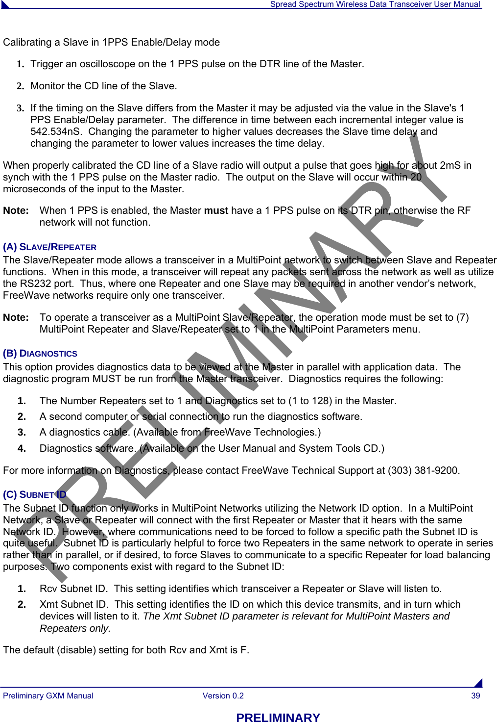  Spread Spectrum Wireless Data Transceiver User Manual Preliminary GXM Manual  Version 0.2  39 PRELIMINARY Calibrating a Slave in 1PPS Enable/Delay mode 1. Trigger an oscilloscope on the 1 PPS pulse on the DTR line of the Master. 2. Monitor the CD line of the Slave. 3. If the timing on the Slave differs from the Master it may be adjusted via the value in the Slave&apos;s 1 PPS Enable/Delay parameter.  The difference in time between each incremental integer value is 542.534nS.  Changing the parameter to higher values decreases the Slave time delay and changing the parameter to lower values increases the time delay.  When properly calibrated the CD line of a Slave radio will output a pulse that goes high for about 2mS in synch with the 1 PPS pulse on the Master radio.  The output on the Slave will occur within 20 microseconds of the input to the Master. Note:   When 1 PPS is enabled, the Master must have a 1 PPS pulse on its DTR pin, otherwise the RF network will not function. (A) SLAVE/REPEATER The Slave/Repeater mode allows a transceiver in a MultiPoint network to switch between Slave and Repeater functions.  When in this mode, a transceiver will repeat any packets sent across the network as well as utilize the RS232 port.  Thus, where one Repeater and one Slave may be required in another vendor’s network, FreeWave networks require only one transceiver. Note:   To operate a transceiver as a MultiPoint Slave/Repeater, the operation mode must be set to (7) MultiPoint Repeater and Slave/Repeater set to 1 in the MultiPoint Parameters menu. (B) DIAGNOSTICS This option provides diagnostics data to be viewed at the Master in parallel with application data.  The diagnostic program MUST be run from the Master transceiver.  Diagnostics requires the following: 1.  The Number Repeaters set to 1 and Diagnostics set to (1 to 128) in the Master. 2.  A second computer or serial connection to run the diagnostics software. 3.  A diagnostics cable. (Available from FreeWave Technologies.) 4.  Diagnostics software. (Available on the User Manual and System Tools CD.) For more information on Diagnostics, please contact FreeWave Technical Support at (303) 381-9200. (C) SUBNET ID The Subnet ID function only works in MultiPoint Networks utilizing the Network ID option.  In a MultiPoint Network, a Slave or Repeater will connect with the first Repeater or Master that it hears with the same Network ID.  However, where communications need to be forced to follow a specific path the Subnet ID is quite useful.  Subnet ID is particularly helpful to force two Repeaters in the same network to operate in series rather than in parallel, or if desired, to force Slaves to communicate to a specific Repeater for load balancing purposes. Two components exist with regard to the Subnet ID: 1.  Rcv Subnet ID.  This setting identifies which transceiver a Repeater or Slave will listen to. 2.  Xmt Subnet ID.  This setting identifies the ID on which this device transmits, and in turn which devices will listen to it. The Xmt Subnet ID parameter is relevant for MultiPoint Masters and Repeaters only. The default (disable) setting for both Rcv and Xmt is F.  