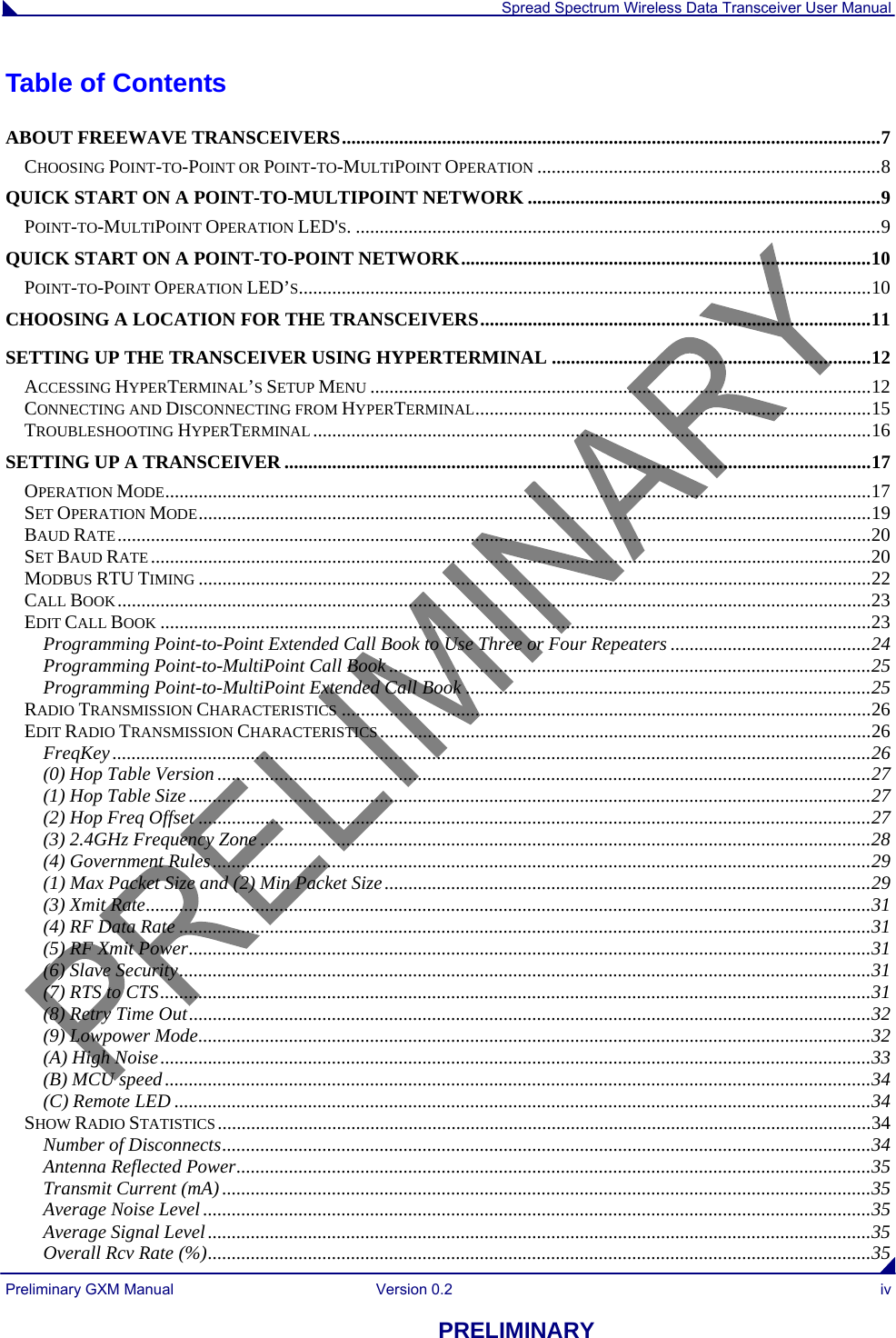  Spread Spectrum Wireless Data Transceiver User Manual Preliminary GXM Manual  Version 0.2  iv PRELIMINARY Table of Contents ABOUT FREEWAVE TRANSCEIVERS.................................................................................................................7 CHOOSING POINT-TO-POINT OR POINT-TO-MULTIPOINT OPERATION ........................................................................8 QUICK START ON A POINT-TO-MULTIPOINT NETWORK ..........................................................................9 POINT-TO-MULTIPOINT OPERATION LED&apos;S. ..............................................................................................................9 QUICK START ON A POINT-TO-POINT NETWORK......................................................................................10 POINT-TO-POINT OPERATION LED’S........................................................................................................................10 CHOOSING A LOCATION FOR THE TRANSCEIVERS..................................................................................11 SETTING UP THE TRANSCEIVER USING HYPERTERMINAL ...................................................................12 ACCESSING HYPERTERMINAL’S SETUP MENU .........................................................................................................12 CONNECTING AND DISCONNECTING FROM HYPERTERMINAL...................................................................................15 TROUBLESHOOTING HYPERTERMINAL.....................................................................................................................16 SETTING UP A TRANSCEIVER ...........................................................................................................................17 OPERATION MODE....................................................................................................................................................17 SET OPERATION MODE.............................................................................................................................................19 BAUD RATE..............................................................................................................................................................20 SET BAUD RATE.......................................................................................................................................................20 MODBUS RTU TIMING .............................................................................................................................................22 CALL BOOK..............................................................................................................................................................23 EDIT CALL BOOK .....................................................................................................................................................23 Programming Point-to-Point Extended Call Book to Use Three or Four Repeaters ..........................................24 Programming Point-to-MultiPoint Call Book .....................................................................................................25 Programming Point-to-MultiPoint Extended Call Book .....................................................................................25 RADIO TRANSMISSION CHARACTERISTICS ...............................................................................................................26 EDIT RADIO TRANSMISSION CHARACTERISTICS.......................................................................................................26 FreqKey...............................................................................................................................................................26 (0) Hop Table Version .........................................................................................................................................27 (1) Hop Table Size...............................................................................................................................................27 (2) Hop Freq Offset .............................................................................................................................................27 (3) 2.4GHz Frequency Zone ................................................................................................................................28 (4) Government Rules..........................................................................................................................................29 (1) Max Packet Size and (2) Min Packet Size......................................................................................................29 (3) Xmit Rate........................................................................................................................................................31 (4) RF Data Rate .................................................................................................................................................31 (5) RF Xmit Power...............................................................................................................................................31 (6) Slave Security.................................................................................................................................................31 (7) RTS to CTS.....................................................................................................................................................31 (8) Retry Time Out...............................................................................................................................................32 (9) Lowpower Mode.............................................................................................................................................32 (A) High Noise.....................................................................................................................................................33 (B) MCU speed....................................................................................................................................................34 (C) Remote LED ..................................................................................................................................................34 SHOW RADIO STATISTICS.........................................................................................................................................34 Number of Disconnects........................................................................................................................................34 Antenna Reflected Power.....................................................................................................................................35 Transmit Current (mA)........................................................................................................................................35 Average Noise Level ............................................................................................................................................35 Average Signal Level...........................................................................................................................................35 Overall Rcv Rate (%)...........................................................................................................................................35 