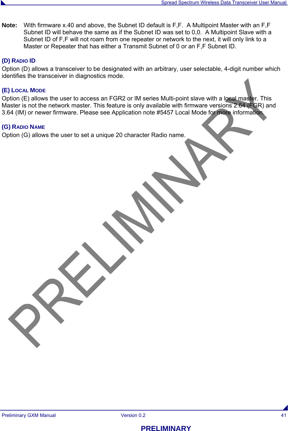  Spread Spectrum Wireless Data Transceiver User Manual Preliminary GXM Manual  Version 0.2  41 PRELIMINARY Note:  With firmware x.40 and above, the Subnet ID default is F,F.  A Multipoint Master with an F,F Subnet ID will behave the same as if the Subnet ID was set to 0,0.  A Multipoint Slave with a Subnet ID of F,F will not roam from one repeater or network to the next, it will only link to a Master or Repeater that has either a Transmit Subnet of 0 or an F,F Subnet ID.   (D) RADIO ID Option (D) allows a transceiver to be designated with an arbitrary, user selectable, 4-digit number which identifies the transceiver in diagnostics mode. (E) LOCAL MODE Option (E) allows the user to access an FGR2 or IM series Multi-point slave with a local master. This Master is not the network master. This feature is only available with firmware versions 2.64 (FGR) and 3.64 (IM) or newer firmware. Please see Application note #5457 Local Mode for more information. (G) RADIO NAME Option (G) allows the user to set a unique 20 character Radio name. 