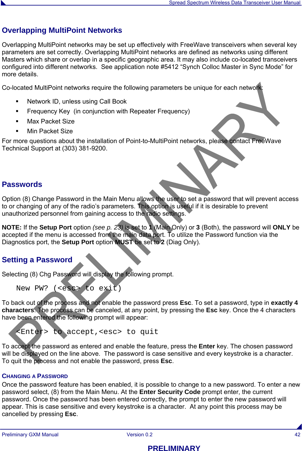  Spread Spectrum Wireless Data Transceiver User Manual Preliminary GXM Manual  Version 0.2  42 PRELIMINARY Overlapping MultiPoint Networks Overlapping MultiPoint networks may be set up effectively with FreeWave transceivers when several key parameters are set correctly. Overlapping MultiPoint networks are defined as networks using different Masters which share or overlap in a specific geographic area. It may also include co-located transceivers configured into different networks.  See application note #5412 “Synch Colloc Master in Sync Mode” for more details. Co-located MultiPoint networks require the following parameters be unique for each network:   Network ID, unless using Call Book   Frequency Key  (in conjunction with Repeater Frequency)   Max Packet Size   Min Packet Size For more questions about the installation of Point-to-MultiPoint networks, please contact FreeWave Technical Support at (303) 381-9200.  Passwords Option (8) Change Password in the Main Menu allows the user to set a password that will prevent access to or changing of any of the radio’s parameters. This option is useful if it is desirable to prevent unauthorized personnel from gaining access to the radio settings. NOTE: If the Setup Port option (see p. 23) is set to 1 (Main Only) or 3 (Both), the password will ONLY be accepted if the menu is accessed from the main data port. To utilize the Password function via the Diagnostics port, the Setup Port option MUST be set to 2 (Diag Only). Setting a Password Selecting (8) Chg Password will display the following prompt. New PW? (&lt;esc&gt; to exit) To back out of the process and not enable the password press Esc. To set a password, type in exactly 4 characters. The process can be canceled, at any point, by pressing the Esc key. Once the 4 characters have been entered the following prompt will appear: &lt;Enter&gt; to accept,&lt;esc&gt; to quit To accept the password as entered and enable the feature, press the Enter key. The chosen password will be displayed on the line above.  The password is case sensitive and every keystroke is a character.  To quit the process and not enable the password, press Esc. CHANGING A PASSWORD Once the password feature has been enabled, it is possible to change to a new password. To enter a new password select, (8) from the Main Menu. At the Enter Security Code prompt enter, the current password. Once the password has been entered correctly, the prompt to enter the new password will appear. This is case sensitive and every keystroke is a character.  At any point this process may be cancelled by pressing Esc. 