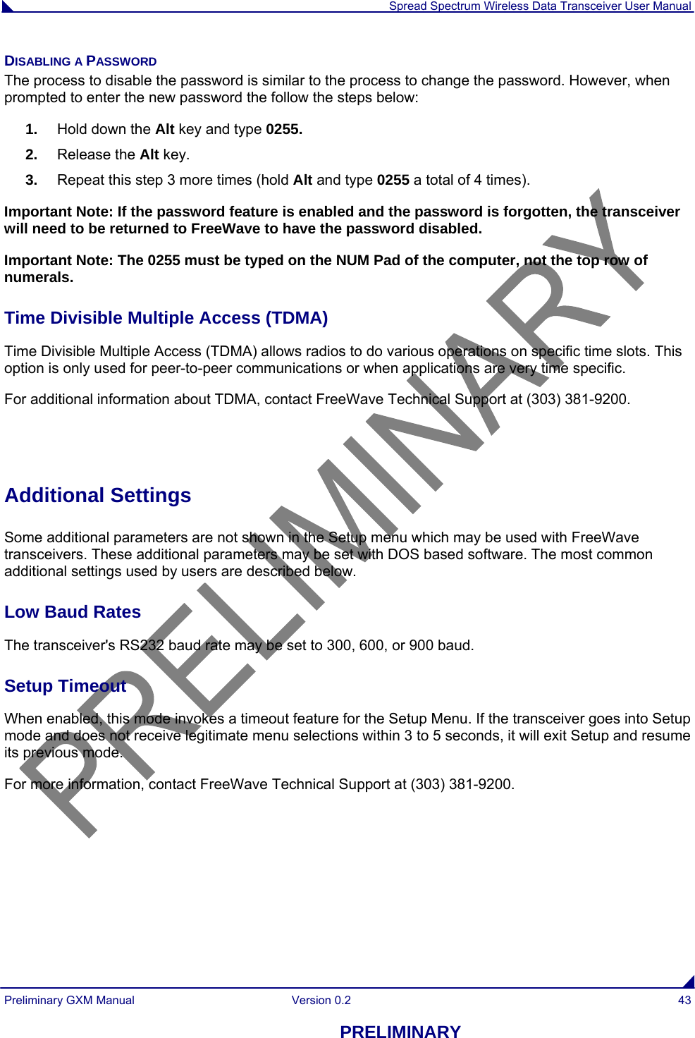  Spread Spectrum Wireless Data Transceiver User Manual Preliminary GXM Manual  Version 0.2  43 PRELIMINARY DISABLING A PASSWORD The process to disable the password is similar to the process to change the password. However, when prompted to enter the new password the follow the steps below: 1.  Hold down the Alt key and type 0255. 2.  Release the Alt key. 3.  Repeat this step 3 more times (hold Alt and type 0255 a total of 4 times). Important Note: If the password feature is enabled and the password is forgotten, the transceiver will need to be returned to FreeWave to have the password disabled. Important Note: The 0255 must be typed on the NUM Pad of the computer, not the top row of numerals. Time Divisible Multiple Access (TDMA) Time Divisible Multiple Access (TDMA) allows radios to do various operations on specific time slots. This option is only used for peer-to-peer communications or when applications are very time specific.            For additional information about TDMA, contact FreeWave Technical Support at (303) 381-9200.   Additional Settings  Some additional parameters are not shown in the Setup menu which may be used with FreeWave transceivers. These additional parameters may be set with DOS based software. The most common additional settings used by users are described below. Low Baud Rates                                                                                                                                      The transceiver&apos;s RS232 baud rate may be set to 300, 600, or 900 baud.   Setup Timeout                                                                                                                                   When enabled, this mode invokes a timeout feature for the Setup Menu. If the transceiver goes into Setup mode and does not receive legitimate menu selections within 3 to 5 seconds, it will exit Setup and resume its previous mode.   For more information, contact FreeWave Technical Support at (303) 381-9200. 