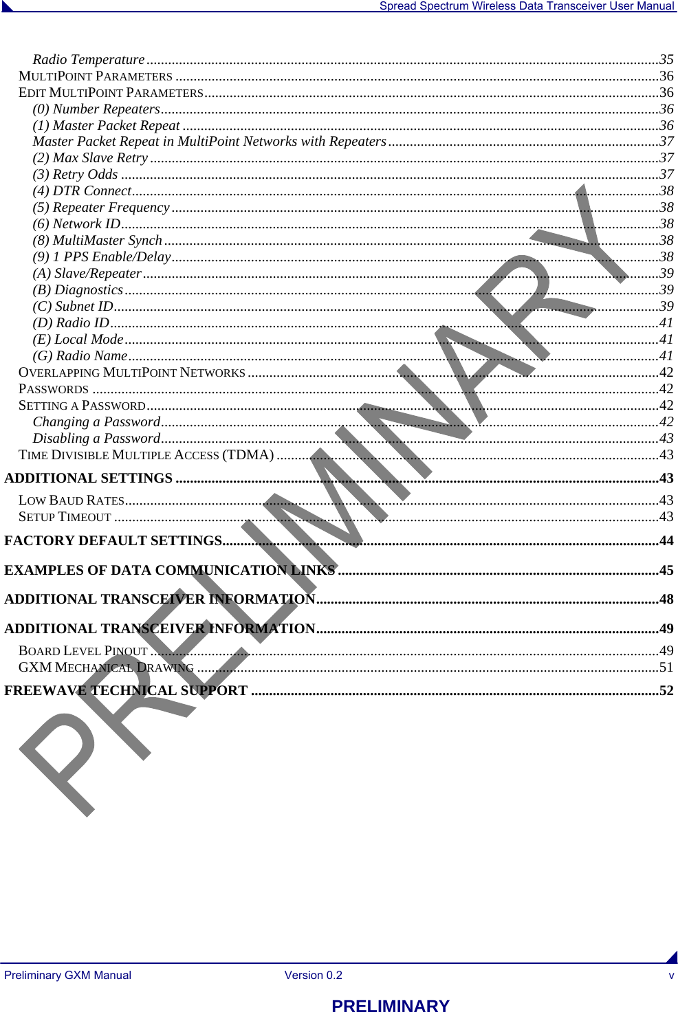  Spread Spectrum Wireless Data Transceiver User Manual Preliminary GXM Manual  Version 0.2  v PRELIMINARY Radio Temperature..............................................................................................................................................35 MULTIPOINT PARAMETERS ......................................................................................................................................36 EDIT MULTIPOINT PARAMETERS..............................................................................................................................36 (0) Number Repeaters..........................................................................................................................................36 (1) Master Packet Repeat ....................................................................................................................................36 Master Packet Repeat in MultiPoint Networks with Repeaters...........................................................................37 (2) Max Slave Retry .............................................................................................................................................37 (3) Retry Odds .....................................................................................................................................................37 (4) DTR Connect..................................................................................................................................................38 (5) Repeater Frequency.......................................................................................................................................38 (6) Network ID.....................................................................................................................................................38 (8) MultiMaster Synch.........................................................................................................................................38 (9) 1 PPS Enable/Delay.......................................................................................................................................38 (A) Slave/Repeater...............................................................................................................................................39 (B) Diagnostics....................................................................................................................................................39 (C) Subnet ID.......................................................................................................................................................39 (D) Radio ID........................................................................................................................................................41 (E) Local Mode....................................................................................................................................................41 (G) Radio Name...................................................................................................................................................41 OVERLAPPING MULTIPOINT NETWORKS ..................................................................................................................42 PASSWORDS .............................................................................................................................................................42 SETTING A PASSWORD..............................................................................................................................................42 Changing a Password..........................................................................................................................................42 Disabling a Password..........................................................................................................................................43 TIME DIVISIBLE MULTIPLE ACCESS (TDMA) ..........................................................................................................43 ADDITIONAL SETTINGS ......................................................................................................................................43 LOW BAUD RATES....................................................................................................................................................43 SETUP TIMEOUT .......................................................................................................................................................43 FACTORY DEFAULT SETTINGS.........................................................................................................................44 EXAMPLES OF DATA COMMUNICATION LINKS.........................................................................................45 ADDITIONAL TRANSCEIVER INFORMATION...............................................................................................48 ADDITIONAL TRANSCEIVER INFORMATION...............................................................................................49 BOARD LEVEL PINOUT .............................................................................................................................................49 GXM MECHANICAL DRAWING ................................................................................................................................51 FREEWAVE TECHNICAL SUPPORT .................................................................................................................52 