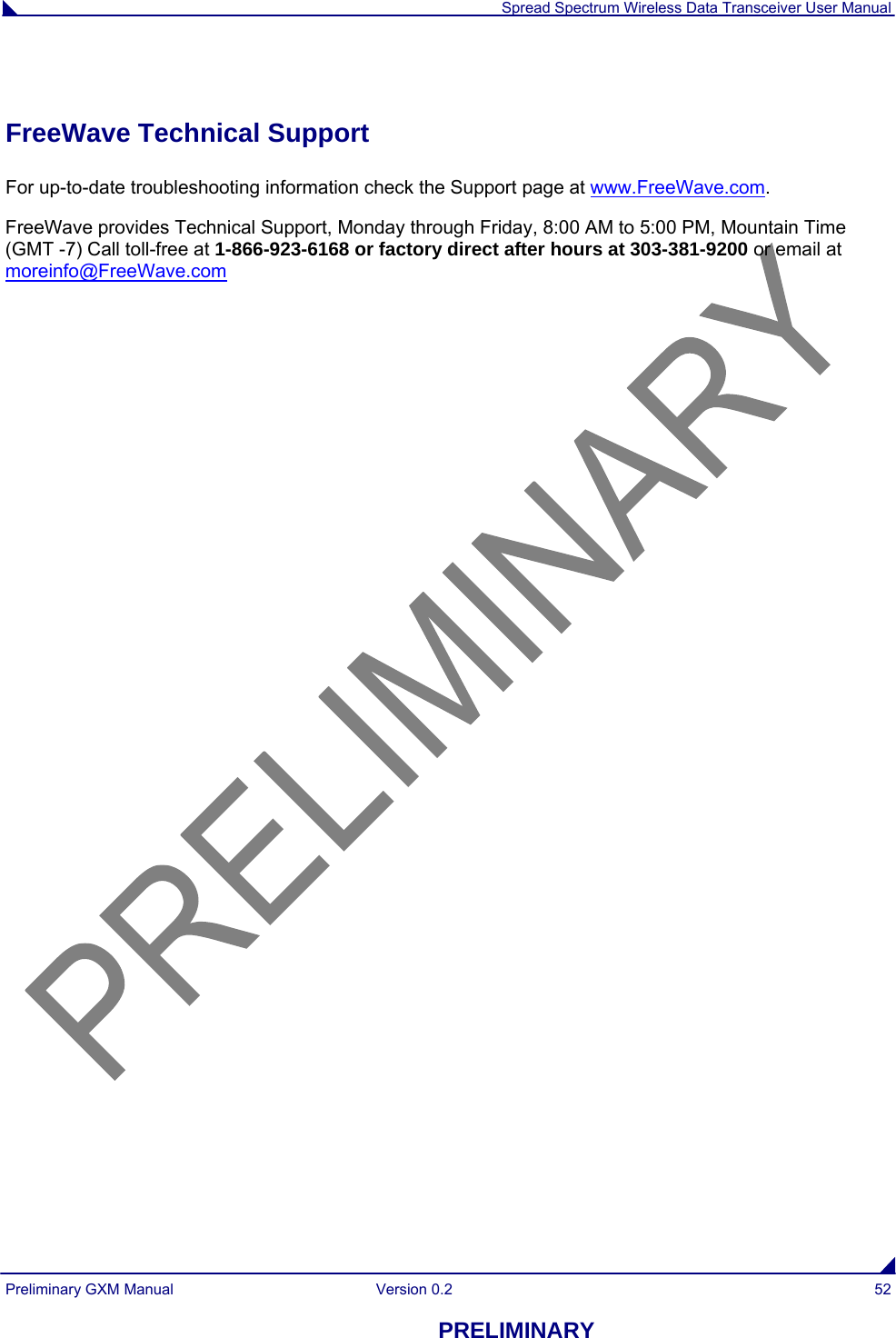  Spread Spectrum Wireless Data Transceiver User Manual Preliminary GXM Manual  Version 0.2  52 PRELIMINARY  FreeWave Technical Support For up-to-date troubleshooting information check the Support page at www.FreeWave.com. FreeWave provides Technical Support, Monday through Friday, 8:00 AM to 5:00 PM, Mountain Time (GMT -7) Call toll-free at 1-866-923-6168 or factory direct after hours at 303-381-9200 or email at moreinfo@FreeWave.com   