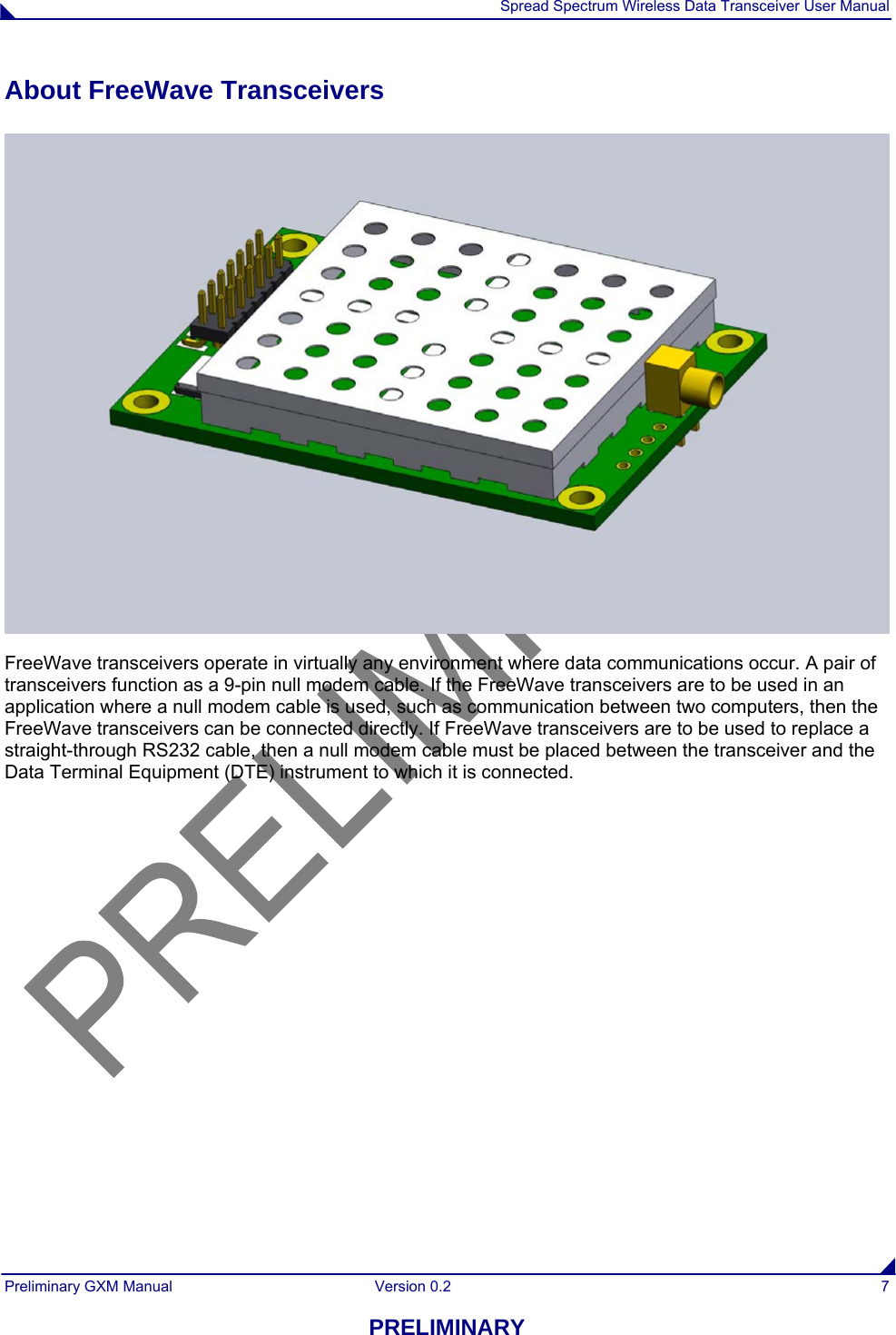  Spread Spectrum Wireless Data Transceiver User Manual Preliminary GXM Manual  Version 0.2  7 PRELIMINARY About FreeWave Transceivers  FreeWave transceivers operate in virtually any environment where data communications occur. A pair of transceivers function as a 9-pin null modem cable. If the FreeWave transceivers are to be used in an application where a null modem cable is used, such as communication between two computers, then the FreeWave transceivers can be connected directly. If FreeWave transceivers are to be used to replace a straight-through RS232 cable, then a null modem cable must be placed between the transceiver and the Data Terminal Equipment (DTE) instrument to which it is connected. 