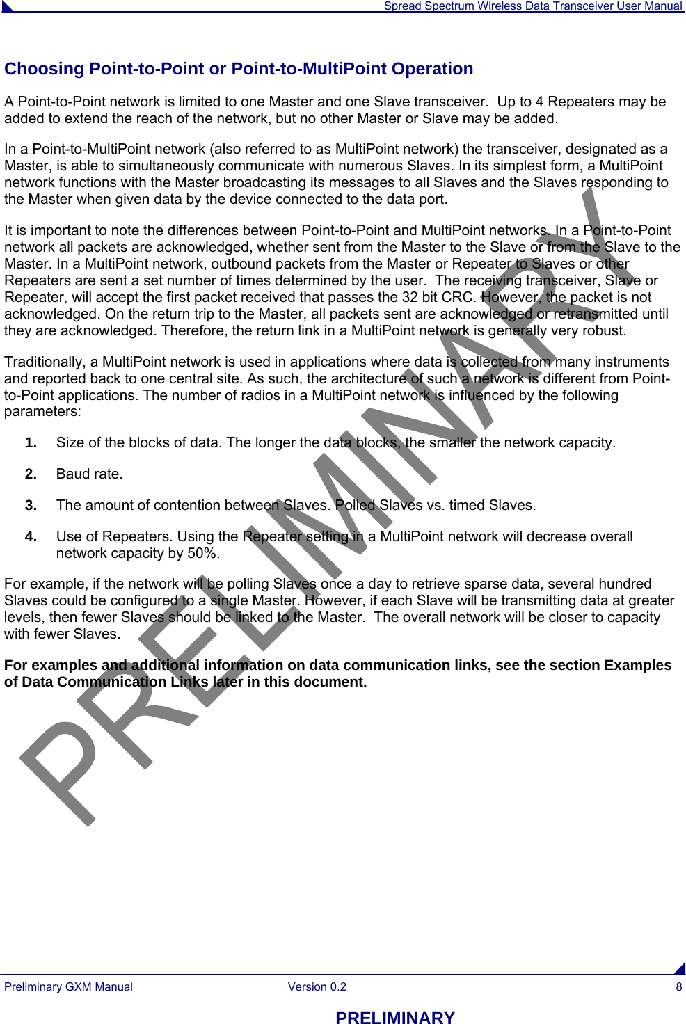  Spread Spectrum Wireless Data Transceiver User Manual Preliminary GXM Manual  Version 0.2  8 PRELIMINARY Choosing Point-to-Point or Point-to-MultiPoint Operation A Point-to-Point network is limited to one Master and one Slave transceiver.  Up to 4 Repeaters may be added to extend the reach of the network, but no other Master or Slave may be added.  In a Point-to-MultiPoint network (also referred to as MultiPoint network) the transceiver, designated as a Master, is able to simultaneously communicate with numerous Slaves. In its simplest form, a MultiPoint network functions with the Master broadcasting its messages to all Slaves and the Slaves responding to the Master when given data by the device connected to the data port. It is important to note the differences between Point-to-Point and MultiPoint networks. In a Point-to-Point network all packets are acknowledged, whether sent from the Master to the Slave or from the Slave to the Master. In a MultiPoint network, outbound packets from the Master or Repeater to Slaves or other Repeaters are sent a set number of times determined by the user.  The receiving transceiver, Slave or Repeater, will accept the first packet received that passes the 32 bit CRC. However, the packet is not acknowledged. On the return trip to the Master, all packets sent are acknowledged or retransmitted until they are acknowledged. Therefore, the return link in a MultiPoint network is generally very robust. Traditionally, a MultiPoint network is used in applications where data is collected from many instruments and reported back to one central site. As such, the architecture of such a network is different from Point-to-Point applications. The number of radios in a MultiPoint network is influenced by the following parameters: 1.  Size of the blocks of data. The longer the data blocks, the smaller the network capacity. 2.  Baud rate. 3.  The amount of contention between Slaves. Polled Slaves vs. timed Slaves.   4.  Use of Repeaters. Using the Repeater setting in a MultiPoint network will decrease overall network capacity by 50%. For example, if the network will be polling Slaves once a day to retrieve sparse data, several hundred Slaves could be configured to a single Master. However, if each Slave will be transmitting data at greater levels, then fewer Slaves should be linked to the Master.  The overall network will be closer to capacity with fewer Slaves. For examples and additional information on data communication links, see the section Examples of Data Communication Links later in this document.