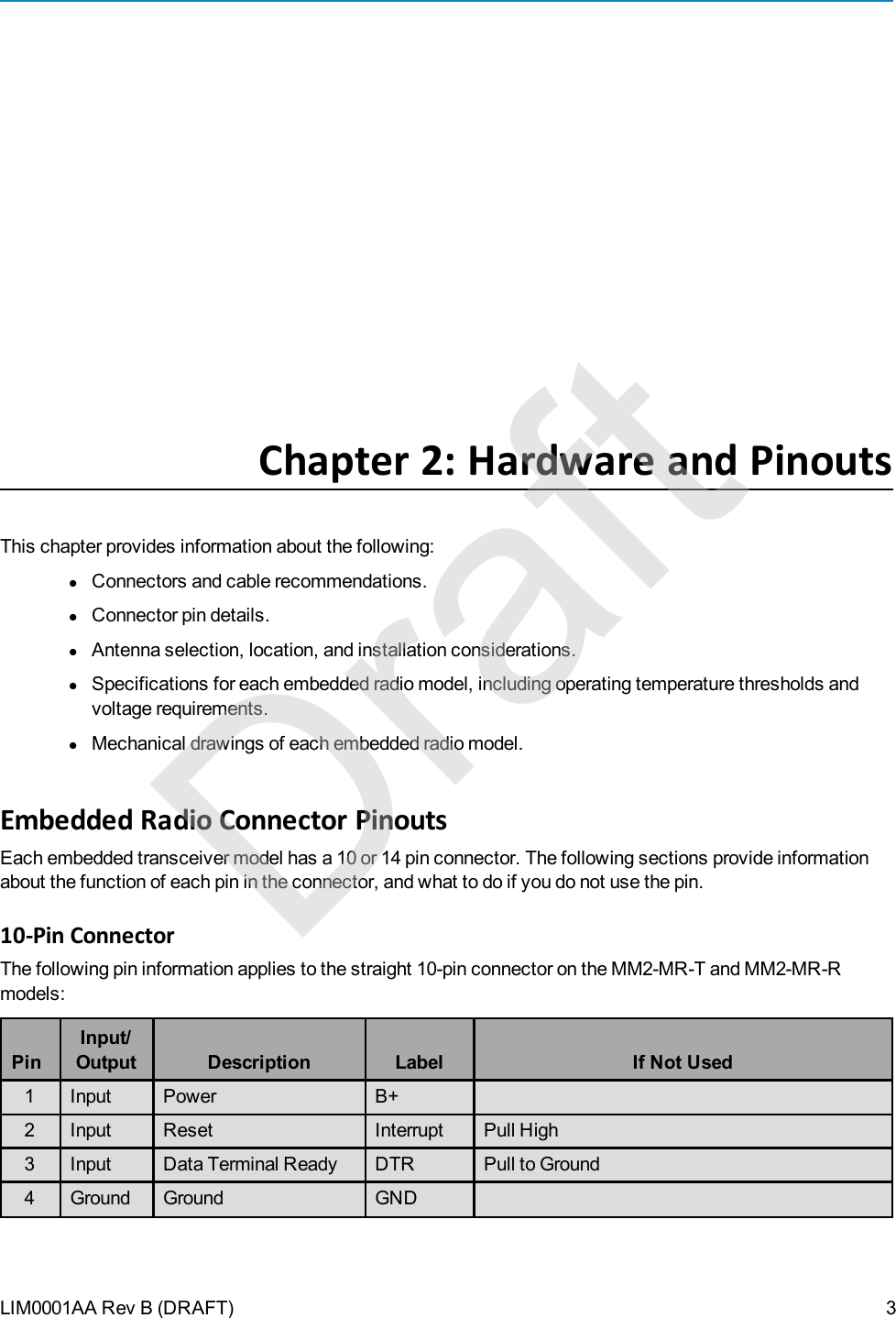 LIM0001AA Rev B (DRAFT)Chapter 2: Hardware and PinoutsThis chapter provides information about the following:lConnectors and cable recommendations.lConnector pin details.lAntenna selection, location, and installation considerations.lSpecifications for each embedded radio model, including operating temperature thresholds andvoltage requirements.lMechanical drawings of each embedded radio model.Embedded Radio Connector PinoutsEach embedded transceiver model has a 10 or 14 pin connector. The following sections provide informationabout the function of each pin in the connector, and what to do if you do not use the pin.10-Pin ConnectorThe following pin information applies to the straight 10-pin connector on the MM2-MR-T and MM2-MR-Rmodels:PinInput/Output Description Label If Not Used1 Input Power B+2 Input Reset Interrupt Pull High3 Input Data Terminal Ready DTR Pull to Ground4 Ground Ground GND3Draft