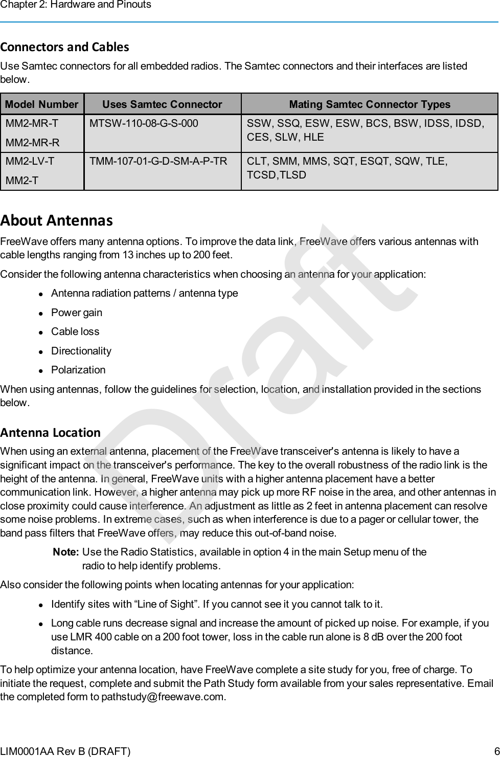 Chapter 2: Hardware and PinoutsLIM0001AA Rev B (DRAFT)Connectors and CablesUse Samtec connectors for all embedded radios. The Samtec connectors and their interfaces are listedbelow.Model Number Uses Samtec Connector Mating Samtec Connector TypesMM2-MR-TMM2-MR-RMTSW-110-08-G-S-000 SSW, SSQ, ESW, ESW, BCS, BSW, IDSS, IDSD,CES, SLW, HLEMM2-LV-TMM2-TTMM-107-01-G-D-SM-A-P-TR CLT, SMM, MMS, SQT, ESQT, SQW, TLE,TCSD,TLSDAbout AntennasFreeWave offers many antenna options. To improve the data link, FreeWave offers various antennas withcable lengths ranging from 13 inches up to 200 feet.Consider the following antenna characteristics when choosing an antenna for your application:lAntenna radiation patterns / antenna typelPower gainlCable losslDirectionalitylPolarizationWhen using antennas, follow the guidelines for selection, location, and installation provided in the sectionsbelow.Antenna LocationWhen using an external antenna, placement of the FreeWave transceiver&apos;s antenna is likely to have asignificant impact on the transceiver&apos;s performance. The key to the overall robustness of the radio link is theheight of the antenna. In general, FreeWave units with a higher antenna placement have a bettercommunication link. However, a higher antenna may pick up more RF noise in the area, and other antennas inclose proximity could cause interference. An adjustment as little as 2 feet in antenna placement can resolvesome noise problems. In extreme cases, such as when interference is due to a pager or cellular tower, theband pass filters that FreeWave offers, may reduce this out-of-band noise.Note: Use the RadioStatistics, available in option 4 in the main Setup menu of theradio to help identify problems.Also consider the following points when locating antennas for your application:lIdentify sites with “Line of Sight”. If you cannot see it you cannot talk to it.lLong cable runs decrease signal and increase the amount of picked up noise. For example, if youuse LMR400 cable on a 200 foot tower, loss in the cable run alone is 8 dB over the 200 footdistance.To help optimize your antenna location, have FreeWave complete a site study for you, free of charge. Toinitiate the request, complete and submit the Path Study form available from your sales representative. Emailthe completed form to pathstudy@freewave.com.6Draft