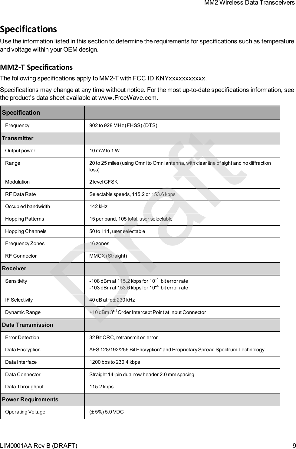 MM2 Wireless Data TransceiversLIM0001AA Rev B (DRAFT)SpecificationsUse the information listed in this section to determine the requirements for specifications such as temperatureand voltage within your OEM design.MM2-T SpecificationsThe following specifications apply to MM2-T with FCC ID KNYxxxxxxxxxxx.Specifications may change at any time without notice. For the most up-to-date specifications information, seethe product&apos;s data sheet available at www.FreeWave.com.SpecificationFrequency 902 to 928 MHz (FHSS) (DTS)TransmitterOutput power 10 mW to 1 WRange 20 to 25 miles (using Omni to Omni antenna, with clear line of sight and no diffractionloss)Modulation 2 level GFSKRF Data Rate Selectable speeds, 115.2 or 153.6 kbpsOccupied bandwidth 142 kHzHopping Patterns 15 per band, 105 total, user selectableHopping Channels 50 to 111, user selectableFrequency Zones 16 zonesRFConnector MMCX (Straight)ReceiverSensitivity -108 dBm at 115.2 kbps for 10-4 bit error rate-103 dBm at 153.6 kbps for 10-4 bit error rateIF Selectivity 40 dB at fc ± 230 kHzDynamic Range +10 dBm 3rd Order Intercept Point at Input ConnectorData TransmissionError Detection 32 Bit CRC, retransmit on errorData Encryption AES 128/192/256 Bit Encryption* and Proprietary Spread Spectrum TechnologyData Interface 1200 bps to 230.4 kbpsData Connector Straight 14-pin dual row header 2.0 mm spacingData Throughput 115.2 kbpsPower RequirementsOperating Voltage (± 5%) 5.0 VDC9Draft