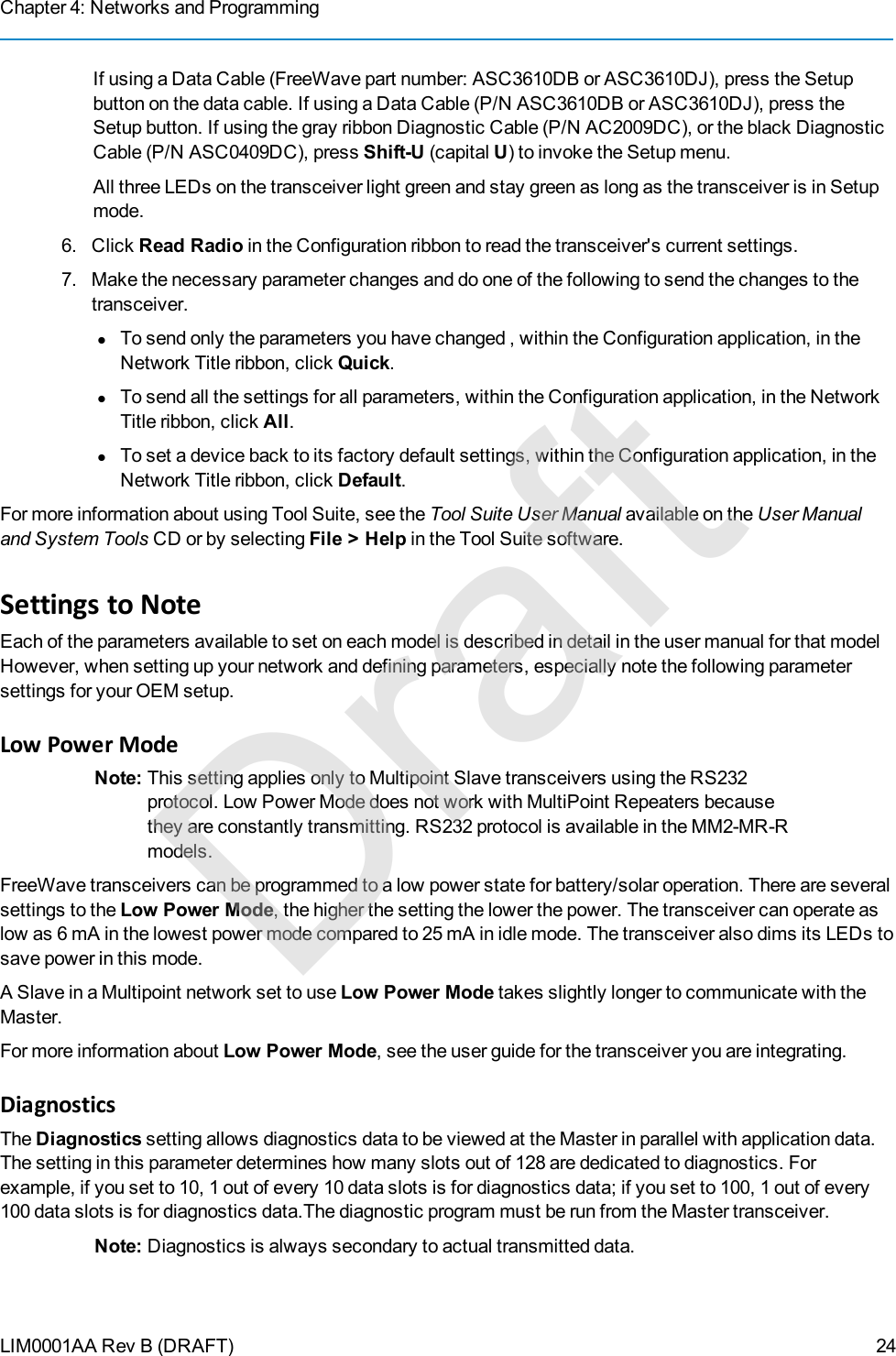 Chapter 4: Networks and ProgrammingLIM0001AA Rev B (DRAFT)If using a Data Cable (FreeWave part number: ASC3610DB or ASC3610DJ), press the Setupbutton on the data cable. If using a Data Cable (P/N ASC3610DB or ASC3610DJ), press theSetup button. If using the gray ribbon Diagnostic Cable (P/N AC2009DC), or the black DiagnosticCable (P/N ASC0409DC), press Shift-U (capital U) to invoke the Setup menu.All three LEDs on the transceiver light green and stay green as long as the transceiver is in Setupmode.6. Click Read Radio in the Configuration ribbon to read the transceiver&apos;s current settings.7. Make the necessary parameter changes and do one of the following to send the changes to thetransceiver.lTo send only the parameters you have changed , within the Configuration application, in theNetwork Title ribbon, click Quick.lTo send all the settings for all parameters, within the Configuration application, in the NetworkTitle ribbon, click All.lTo set a device back to its factory default settings, within the Configuration application, in theNetwork Title ribbon, click Default.For more information about using Tool Suite, see the Tool Suite User Manual available on the User Manualand System Tools CD or by selecting File &gt; Help in the Tool Suite software.Settings to NoteEach of the parameters available to set on each model is described in detail in the user manual for that modelHowever, when setting up your network and defining parameters, especially note the following parametersettings for your OEM setup.Low Power ModeNote: This setting applies only to Multipoint Slave transceivers using the RS232protocol. Low Power Mode does not work with MultiPoint Repeaters becausethey are constantly transmitting. RS232 protocol is available in the MM2-MR-Rmodels.FreeWave transceivers can be programmed to a low power state for battery/solar operation. There are severalsettings to the Low Power Mode, the higher the setting the lower the power. The transceiver can operate aslow as 6 mA in the lowest power mode compared to 25 mA in idle mode. The transceiver also dims its LEDs tosave power in this mode.A Slave in a Multipoint network set to use Low Power Mode takes slightly longer to communicate with theMaster.For more information about Low Power Mode, see the user guide for the transceiver you are integrating.DiagnosticsThe Diagnostics setting allows diagnostics data to be viewed at the Master in parallel with application data.The setting in this parameter determines how many slots out of 128 are dedicated to diagnostics. Forexample, if you set to 10, 1 out of every 10 data slots is for diagnostics data; if you set to 100, 1 out of every100 data slots is for diagnostics data.The diagnostic program must be run from the Master transceiver.Note: Diagnostics is always secondary to actual transmitted data.24Draft