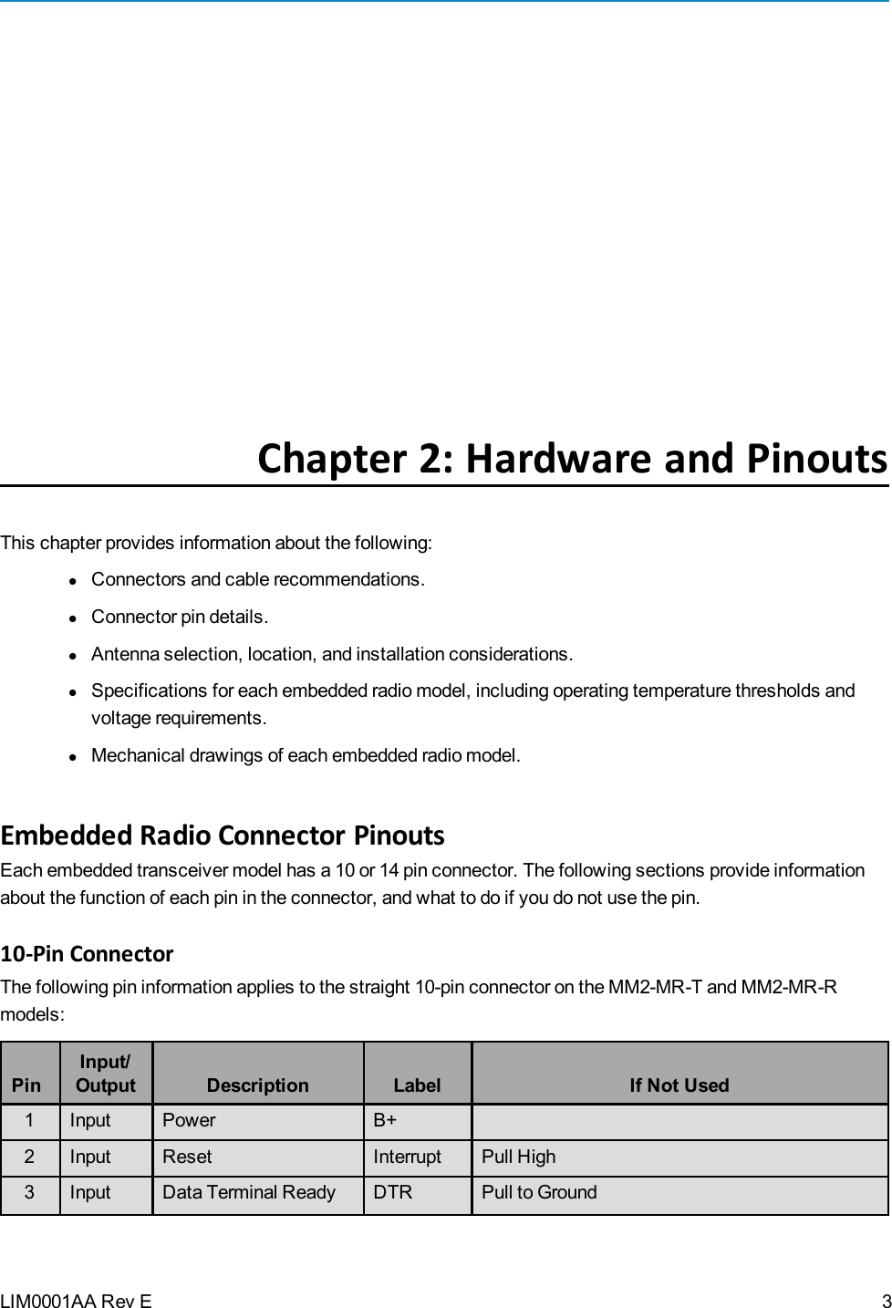 LIM0001AA Rev EChapter 2: Hardware and PinoutsThis chapter provides information about the following:lConnectors and cable recommendations.lConnector pin details.lAntenna selection, location, and installation considerations.lSpecifications for each embedded radio model, including operating temperature thresholds andvoltage requirements.lMechanical drawings of each embedded radio model.Embedded Radio Connector PinoutsEach embedded transceiver model has a 10 or 14 pin connector. The following sections provide informationabout the function of each pin in the connector, and what to do if you do not use the pin.10-Pin ConnectorThe following pin information applies to the straight 10-pin connector on the MM2-MR-T and MM2-MR-Rmodels:PinInput/Output Description Label If Not Used1 Input Power B+2 Input Reset Interrupt Pull High3 Input Data Terminal Ready DTR Pull to Ground3