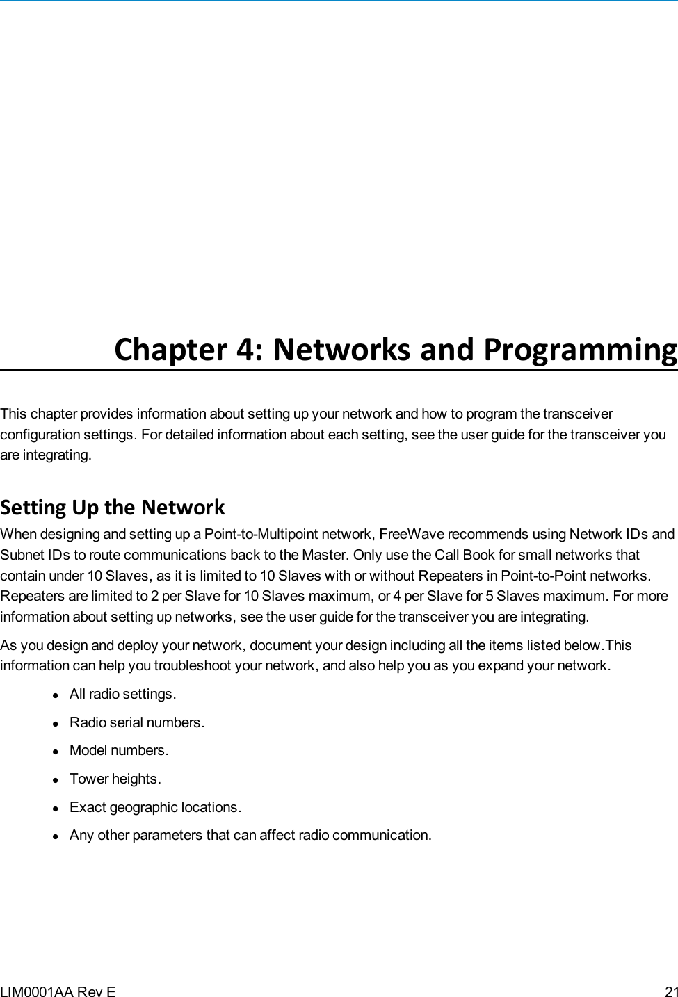LIM0001AA Rev EChapter 4: Networks and ProgrammingThis chapter provides information about setting up your network and how to program the transceiverconfiguration settings. For detailed information about each setting, see the user guide for the transceiver youare integrating.Setting Up the NetworkWhen designing and setting up a Point-to-Multipoint network, FreeWave recommends using Network IDs andSubnet IDs to route communications back to the Master. Only use the Call Book for small networks thatcontain under 10 Slaves, as it is limited to 10 Slaves with or without Repeaters in Point-to-Point networks.Repeaters are limited to 2 per Slave for 10 Slaves maximum, or 4 per Slave for 5 Slaves maximum. For moreinformation about setting up networks, see the user guide for the transceiver you are integrating.As you design and deploy your network, document your design including all theitems listed below.Thisinformation can help you troubleshoot your network, and also help you as you expand your network.lAll radio settings.lRadio serial numbers.lModel numbers.lTower heights.lExact geographic locations.lAny other parameters that can affect radio communication.21