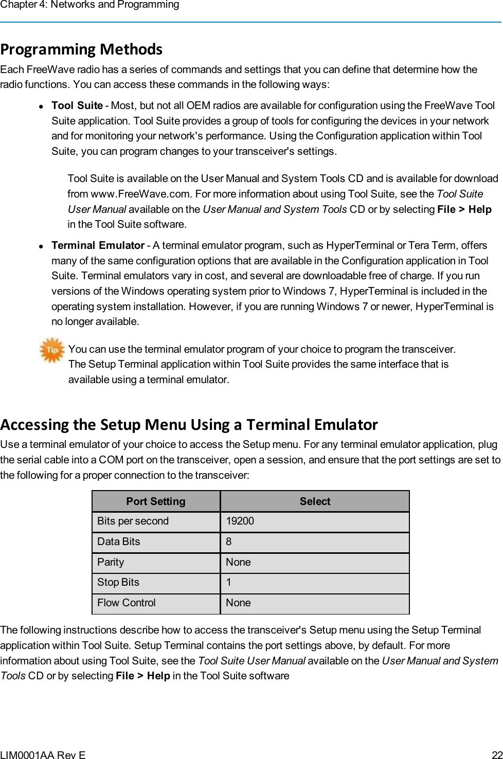 Chapter 4: Networks and ProgrammingLIM0001AA Rev EProgramming MethodsEach FreeWave radio has a series of commands and settings that you can define that determine how theradio functions. You can access these commands in the following ways:lTool Suite - Most, but not all OEM radios are available for configuration using the FreeWave ToolSuite application. Tool Suite provides a group of tools for configuring the devices in your networkand for monitoring your network&apos;s performance. Using the Configuration application within ToolSuite, you can program changes to your transceiver&apos;s settings.Tool Suite is available on the User Manual and System Tools CD and is available for downloadfrom www.FreeWave.com. For more information about using Tool Suite, see the Tool SuiteUser Manual available on the User Manual and System Tools CD or by selecting File &gt; Helpin the Tool Suite software.lTerminal Emulator - A terminal emulator program, such as HyperTerminal or Tera Term, offersmany of the same configuration options that are available in the Configuration application in ToolSuite. Terminal emulators vary in cost, and several are downloadable free of charge. If you runversions of the Windows operating system prior to Windows 7, HyperTerminal is included in theoperating system installation. However, if you are running Windows 7 or newer, HyperTerminal isno longer available.You can use the terminal emulator program of your choice to program the transceiver.The Setup Terminal application within Tool Suite provides the same interface that isavailable using a terminal emulator.Accessing the Setup Menu Using a Terminal EmulatorUse a terminal emulator of your choice to access the Setup menu. For any terminal emulator application, plugthe serial cable into a COM port on the transceiver, open a session, and ensure that the port settings are set tothe following for a proper connection to the transceiver:Port Setting SelectBits per second 19200Data Bits 8Parity NoneStop Bits 1Flow Control NoneThe following instructions describe how to access the transceiver&apos;s Setup menu using the Setup Terminalapplication within Tool Suite. Setup Terminal contains the port settings above, by default. For moreinformation about using Tool Suite, see the Tool Suite User Manual available on the User Manual and SystemTools CD or by selecting File &gt; Help in the Tool Suite software22