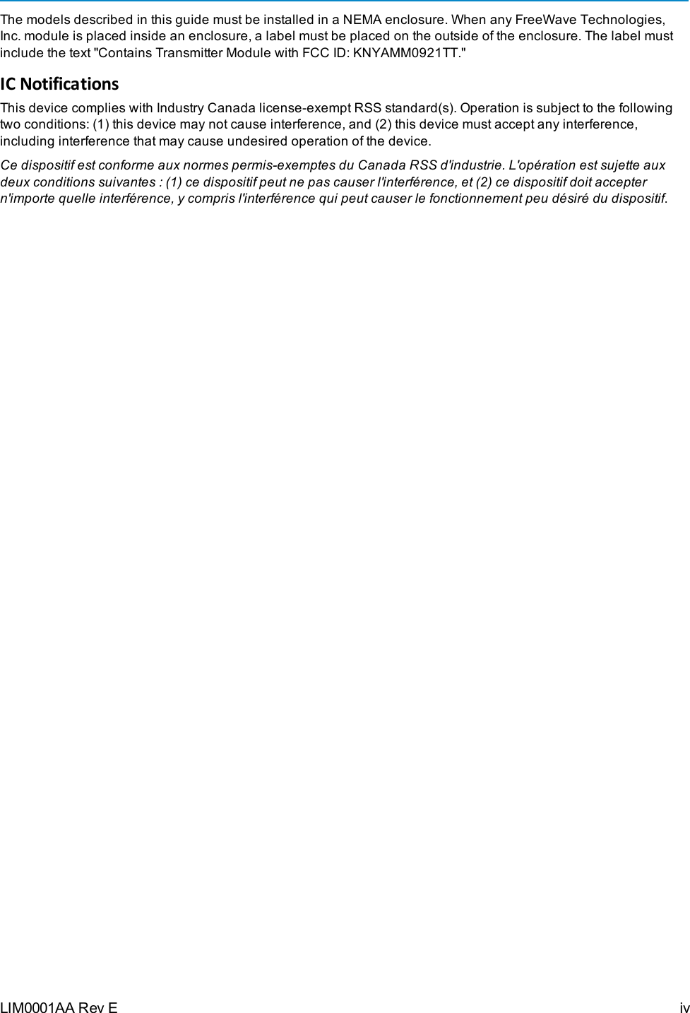 The models described in this guide must be installed in a NEMA enclosure. When any FreeWave Technologies,Inc. module is placed inside an enclosure, a label must be placed on the outside of the enclosure. The label mustinclude the text &quot;Contains Transmitter Module with FCC ID: KNYAMM0921TT.&quot;IC NotificationsThis device complies with Industry Canada license-exempt RSS standard(s). Operation is subject to the followingtwo conditions: (1) this device may not cause interference, and (2) this device must accept any interference,including interference that may cause undesired operation of the device.Ce dispositif est conforme aux normes permis-exemptes du Canada RSS d&apos;industrie. L&apos;opération est sujette auxdeux conditions suivantes : (1) ce dispositif peut ne pas causer l&apos;interférence, et (2) ce dispositif doit acceptern&apos;importe quelle interférence, y compris l&apos;interférence qui peut causer le fonctionnement peu désiré du dispositif.LIM0001AA Rev E iv