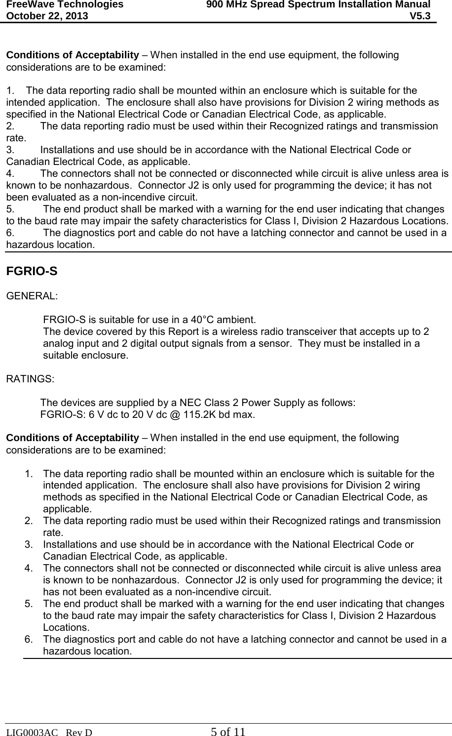 FreeWave Technologies October 22, 2013 900 MHz Spread Spectrum Installation Manual V5.3  LIG0003AC   Rev D  5 of 11  Conditions of Acceptability – When installed in the end use equipment, the following considerations are to be examined:  1.    The data reporting radio shall be mounted within an enclosure which is suitable for the intended application.  The enclosure shall also have provisions for Division 2 wiring methods as specified in the National Electrical Code or Canadian Electrical Code, as applicable. 2.         The data reporting radio must be used within their Recognized ratings and transmission rate. 3.         Installations and use should be in accordance with the National Electrical Code or Canadian Electrical Code, as applicable. 4.         The connectors shall not be connected or disconnected while circuit is alive unless area is known to be nonhazardous.  Connector J2 is only used for programming the device; it has not been evaluated as a non-incendive circuit. 5. The end product shall be marked with a warning for the end user indicating that changes to the baud rate may impair the safety characteristics for Class I, Division 2 Hazardous Locations. 6. The diagnostics port and cable do not have a latching connector and cannot be used in a hazardous location.  FGRIO-S  GENERAL:  FRGIO-S is suitable for use in a 40°C ambient. The device covered by this Report is a wireless radio transceiver that accepts up to 2 analog input and 2 digital output signals from a sensor.  They must be installed in a suitable enclosure.  RATINGS:              The devices are supplied by a NEC Class 2 Power Supply as follows:             FGRIO-S: 6 V dc to 20 V dc @ 115.2K bd max.              Conditions of Acceptability – When installed in the end use equipment, the following considerations are to be examined:  1. The data reporting radio shall be mounted within an enclosure which is suitable for the intended application.  The enclosure shall also have provisions for Division 2 wiring methods as specified in the National Electrical Code or Canadian Electrical Code, as applicable. 2. The data reporting radio must be used within their Recognized ratings and transmission rate. 3. Installations and use should be in accordance with the National Electrical Code or Canadian Electrical Code, as applicable. 4. The connectors shall not be connected or disconnected while circuit is alive unless area is known to be nonhazardous.  Connector J2 is only used for programming the device; it has not been evaluated as a non-incendive circuit. 5.  The end product shall be marked with a warning for the end user indicating that changes to the baud rate may impair the safety characteristics for Class I, Division 2 Hazardous Locations. 6. The diagnostics port and cable do not have a latching connector and cannot be used in a hazardous location.    