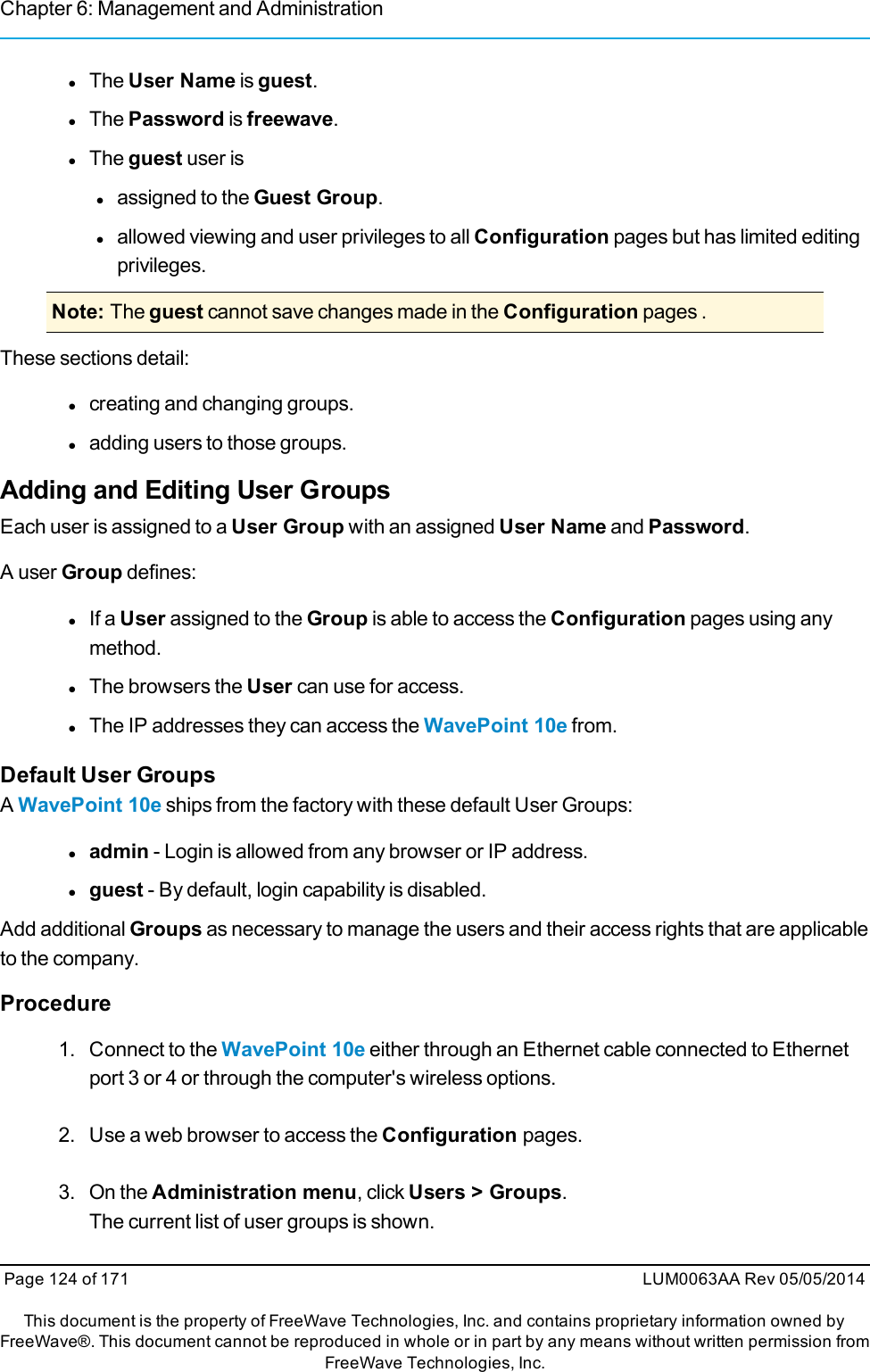 Chapter 6: Management and AdministrationlThe User Name is guest.lThe Password is freewave.lThe guest user islassigned to the Guest Group.lallowed viewing and user privileges to all Configuration pages but has limited editingprivileges.Note: The guest cannot save changes made in the Configuration pages .These sections detail:lcreating and changing groups.ladding users to those groups.Adding and Editing User GroupsEach user is assigned to a User Group with an assigned User Name and Password.A user Group defines:lIf a User assigned to the Group is able to access the Configuration pages using anymethod.lThe browsers the User can use for access.lThe IP addresses they can access the WavePoint 10e from.Default User GroupsAWavePoint 10e ships from the factory with these default User Groups:ladmin - Login is allowed from any browser or IP address.lguest - By default, login capability is disabled.Add additional Groups as necessary to manage the users and their access rights that are applicableto the company.Procedure1. Connect to the WavePoint 10e either through an Ethernet cable connected to Ethernetport 3 or 4 or through the computer&apos;s wireless options.2. Use a web browser to access the Configuration pages.3. On the Administration menu, click Users &gt; Groups.The current list of user groups is shown.Page 124 of 171 LUM0063AA Rev 05/05/2014This document is the property of FreeWave Technologies, Inc. and contains proprietary information owned byFreeWave®. This document cannot be reproduced in whole or in part by any means without written permission fromFreeWave Technologies, Inc.