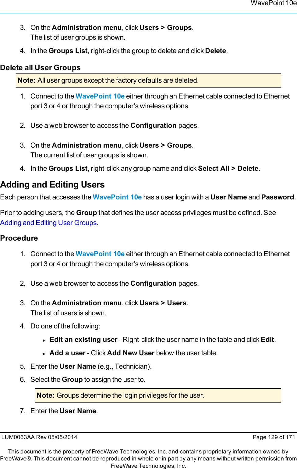 WavePoint 10e3. On the Administration menu, click Users &gt; Groups.The list of user groups is shown.4. In the Groups List, right-click the group to delete and click Delete.Delete all User GroupsNote: All user groups except the factory defaults are deleted.1. Connect to the WavePoint 10e either through an Ethernet cable connected to Ethernetport 3 or 4 or through the computer&apos;s wireless options.2. Use a web browser to access the Configuration pages.3. On the Administration menu, click Users &gt; Groups.The current list of user groups is shown.4. In the Groups List, right-click any group name and click Select All &gt; Delete.Adding and Editing UsersEach person that accesses the WavePoint 10e has a user login with a User Name and Password.Prior to adding users, the Group that defines the user access privileges must be defined. SeeAdding and Editing User Groups.Procedure1. Connect to the WavePoint 10e either through an Ethernet cable connected to Ethernetport 3 or 4 or through the computer&apos;s wireless options.2. Use a web browser to access the Configuration pages.3. On the Administration menu, click Users &gt; Users.The list of users is shown.4. Do one of the following:lEdit an existing user - Right-click the user name in the table and click Edit.lAdd a user - Click Add New User below the user table.5. Enter the User Name (e.g., Technician).6. Select the Group to assign the user to.Note: Groups determine the login privileges for the user.7. Enter the User Name.LUM0063AA Rev 05/05/2014 Page 129 of 171This document is the property of FreeWave Technologies, Inc. and contains proprietary information owned byFreeWave®. This document cannot be reproduced in whole or in part by any means without written permission fromFreeWave Technologies, Inc.