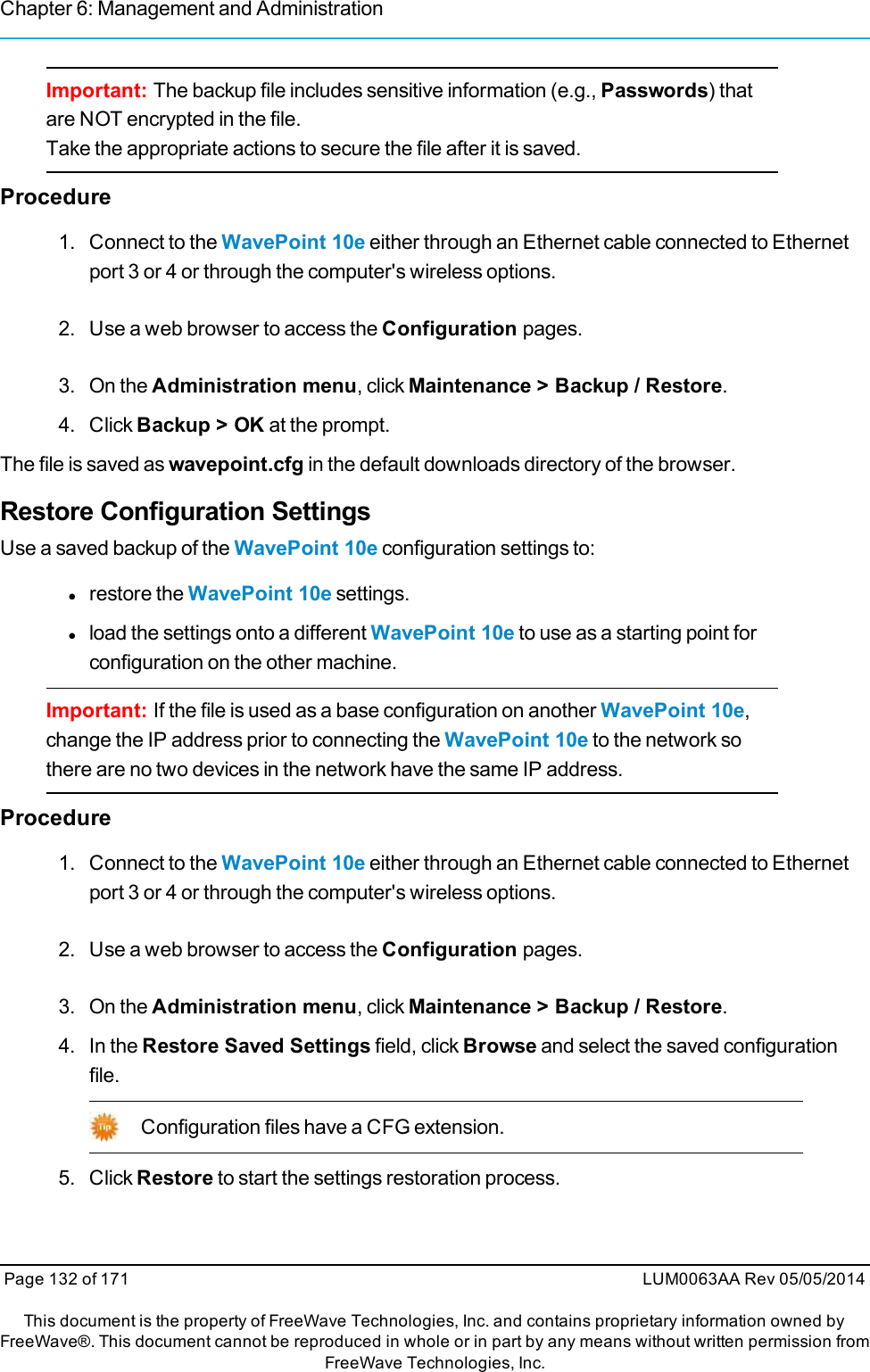 Chapter 6: Management and AdministrationImportant: The backup file includes sensitive information (e.g., Passwords) thatare NOT encrypted in the file.Take the appropriate actions to secure the file after it is saved.Procedure1. Connect to the WavePoint 10e either through an Ethernet cable connected to Ethernetport 3 or 4 or through the computer&apos;s wireless options.2. Use a web browser to access the Configuration pages.3. On the Administration menu, click Maintenance &gt; Backup / Restore.4. Click Backup &gt; OK at the prompt.The file is saved as wavepoint.cfg in the default downloads directory of the browser.Restore Configuration SettingsUse a saved backup of the WavePoint 10e configuration settings to:lrestore the WavePoint 10e settings.lload the settings onto a different WavePoint 10e to use as a starting point forconfiguration on the other machine.Important: If the file is used as a base configuration on another WavePoint 10e,change the IP address prior to connecting the WavePoint 10e to the network sothere are no two devices in the network have the same IP address.Procedure1. Connect to the WavePoint 10e either through an Ethernet cable connected to Ethernetport 3 or 4 or through the computer&apos;s wireless options.2. Use a web browser to access the Configuration pages.3. On the Administration menu, click Maintenance &gt; Backup / Restore.4. In the Restore Saved Settings field, click Browse and select the saved configurationfile.Configuration files have a CFG extension.5. Click Restore to start the settings restoration process.Page 132 of 171 LUM0063AA Rev 05/05/2014This document is the property of FreeWave Technologies, Inc. and contains proprietary information owned byFreeWave®. This document cannot be reproduced in whole or in part by any means without written permission fromFreeWave Technologies, Inc.