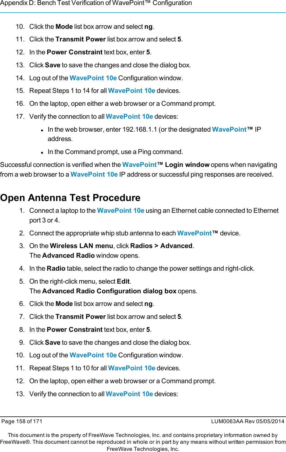 Appendix D: Bench Test Verification of WavePoint™ Configuration10. Click the Mode list box arrow and select ng.11. Click the Transmit Power list box arrow and select 5.12. In the Power Constraint text box, enter 5.13. Click Save to save the changes and close the dialog box.14. Log out of the WavePoint 10e Configuration window.15. Repeat Steps 1 to 14 for all WavePoint 10e devices.16. On the laptop, open either a web browser or a Command prompt.17. Verify the connection to all WavePoint 10e devices:lIn the web browser, enter 192.168.1.1 (or the designated WavePoint™IPaddress.lIn the Command prompt, use a Ping command.Successful connection is verified when the WavePoint™ Login window opens when navigatingfrom a web browser to a WavePoint 10e IP address or successful ping responses are received.Open Antenna Test Procedure1. Connect a laptop to the WavePoint 10e using an Ethernet cable connected to Ethernetport 3 or 4.2. Connect the appropriate whip stub antenna to each WavePoint™device.3. On the Wireless LAN menu, click Radios &gt; Advanced.The Advanced Radio window opens.4. In the Radio table, select the radio to change the power settings and right-click.5. On the right-click menu, select Edit.The Advanced Radio Configuration dialog box opens.6. Click the Mode list box arrow and select ng.7. Click the Transmit Power list box arrow and select 5.8. In the Power Constraint text box, enter 5.9. Click Save to save the changes and close the dialog box.10. Log out of the WavePoint 10e Configuration window.11. Repeat Steps 1 to 10 for all WavePoint 10e devices.12. On the laptop, open either a web browser or a Command prompt.13. Verify the connection to all WavePoint 10e devices:Page 158 of 171 LUM0063AA Rev 05/05/2014This document is the property of FreeWave Technologies, Inc. and contains proprietary information owned byFreeWave®. This document cannot be reproduced in whole or in part by any means without written permission fromFreeWave Technologies, Inc.