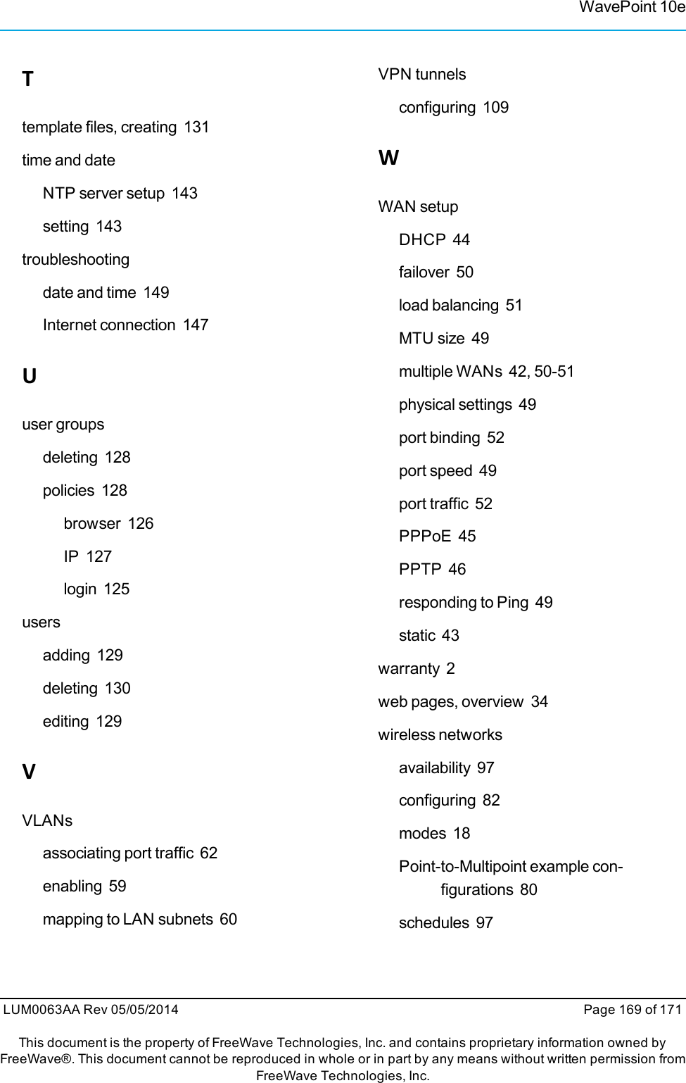 Ttemplate files, creating 131time and dateNTP server setup 143setting 143troubleshootingdate and time 149Internet connection 147Uuser groupsdeleting 128policies 128browser 126IP 127login 125usersadding 129deleting 130editing 129VVLANsassociating port traffic 62enabling 59mapping to LAN subnets 60VPN tunnelsconfiguring 109WWAN setupDHCP 44failover 50load balancing 51MTU size 49multiple WANs 42, 50-51physical settings 49port binding 52port speed 49port traffic 52PPPoE 45PPTP 46responding to Ping 49static 43warranty 2web pages, overview 34wireless networksavailability 97configuring 82modes 18Point-to-Multipoint example con-figurations 80schedules 97WavePoint 10eLUM0063AA Rev 05/05/2014 Page 169 of 171This document is the property of FreeWave Technologies, Inc. and contains proprietary information owned byFreeWave®. This document cannot be reproduced in whole or in part by any means without written permission fromFreeWave Technologies, Inc.