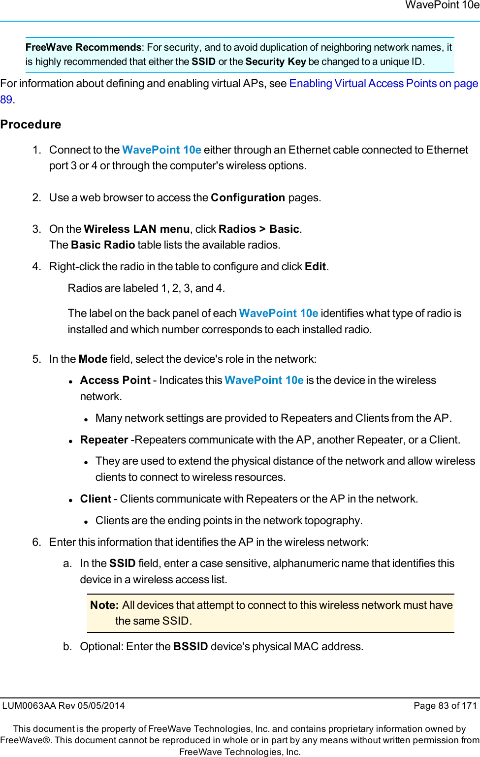 WavePoint 10eFreeWave Recommends: For security, and to avoid duplication of neighboring network names, itis highly recommended that either the SSID or the Security Key be changed to a unique ID.For information about defining and enabling virtual APs, see Enabling Virtual Access Points on page89.Procedure1. Connect to the WavePoint 10e either through an Ethernet cable connected to Ethernetport 3 or 4 or through the computer&apos;s wireless options.2. Use a web browser to access the Configuration pages.3. On the Wireless LAN menu, click Radios &gt; Basic.The Basic Radio table lists the available radios.4. Right-click the radio in the table to configure and click Edit.Radios are labeled 1, 2, 3, and 4.The label on the back panel of each WavePoint 10e identifies what type of radio isinstalled and which number corresponds to each installed radio.5. In the Mode field, select the device&apos;s role in the network:lAccess Point - Indicates this WavePoint 10e is the device in the wirelessnetwork.lMany network settings are provided to Repeaters and Clients from the AP.lRepeater -Repeaters communicate with the AP, another Repeater, or a Client.lThey are used to extend the physical distance of the network and allow wirelessclients to connect to wireless resources.lClient - Clients communicate with Repeaters or the AP in the network.lClients are the ending points in the network topography.6. Enter this information that identifies the AP in the wireless network:a. In the SSID field, enter a case sensitive, alphanumeric name that identifies thisdevice in a wireless access list.Note: All devices that attempt to connect to this wireless network must havethe same SSID.b. Optional: Enter the BSSID device&apos;s physical MAC address.LUM0063AA Rev 05/05/2014 Page 83 of 171This document is the property of FreeWave Technologies, Inc. and contains proprietary information owned byFreeWave®. This document cannot be reproduced in whole or in part by any means without written permission fromFreeWave Technologies, Inc.