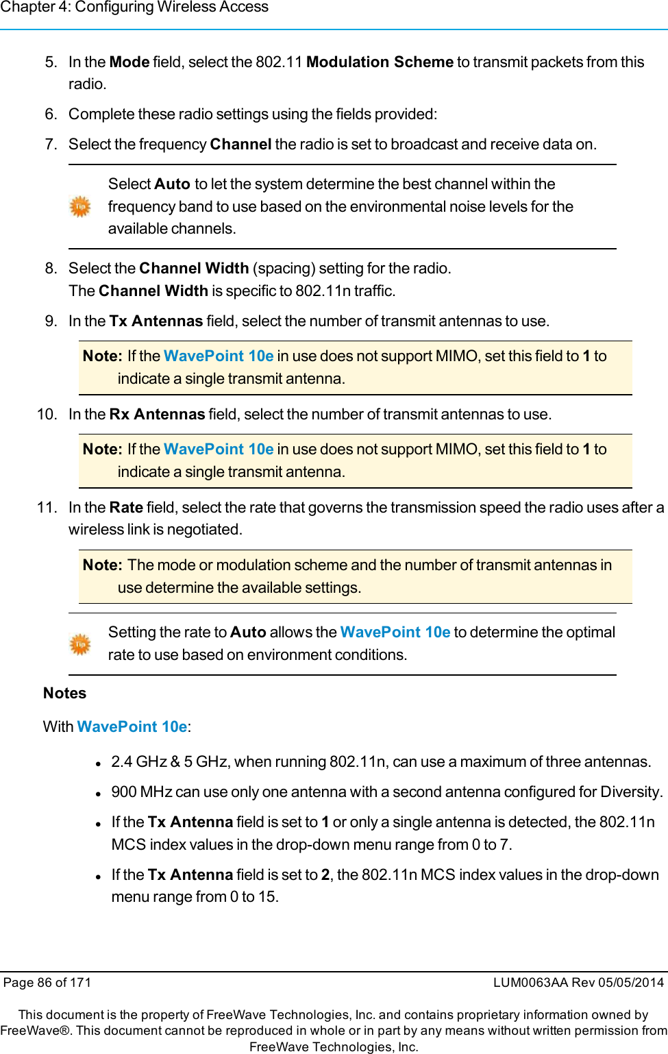 Chapter 4: Configuring Wireless Access5. In the Mode field, select the 802.11 Modulation Scheme to transmit packets from thisradio.6. Complete these radio settings using the fields provided:7. Select the frequency Channel the radio is set to broadcast and receive data on.Select Auto to let the system determine the best channel within thefrequency band to use based on the environmental noise levels for theavailable channels.8. Select the Channel Width (spacing) setting for the radio.The Channel Width is specific to 802.11n traffic.9. In the Tx Antennas field, select the number of transmit antennas to use.Note: If the WavePoint 10e in use does not support MIMO, set this field to 1toindicate a single transmit antenna.10. In the Rx Antennas field, select the number of transmit antennas to use.Note: If the WavePoint 10e in use does not support MIMO, set this field to 1toindicate a single transmit antenna.11. In the Rate field, select the rate that governs the transmission speed the radio uses after awireless link is negotiated.Note: The mode or modulation scheme and the number of transmit antennas inuse determine the available settings.Setting the rate to Auto allows the WavePoint 10e to determine the optimalrate to use based on environment conditions.NotesWith WavePoint 10e:l2.4 GHz &amp; 5 GHz, when running 802.11n, can use a maximum of three antennas.l900 MHz can use only one antenna with a second antenna configured for Diversity.lIf the Tx Antenna field is set to 1or only a single antenna is detected, the 802.11nMCS index values in the drop-down menu range from 0 to 7.lIf the Tx Antenna field is set to 2, the 802.11n MCS index values in the drop-downmenu range from 0 to 15.Page 86 of 171 LUM0063AA Rev 05/05/2014This document is the property of FreeWave Technologies, Inc. and contains proprietary information owned byFreeWave®. This document cannot be reproduced in whole or in part by any means without written permission fromFreeWave Technologies, Inc.