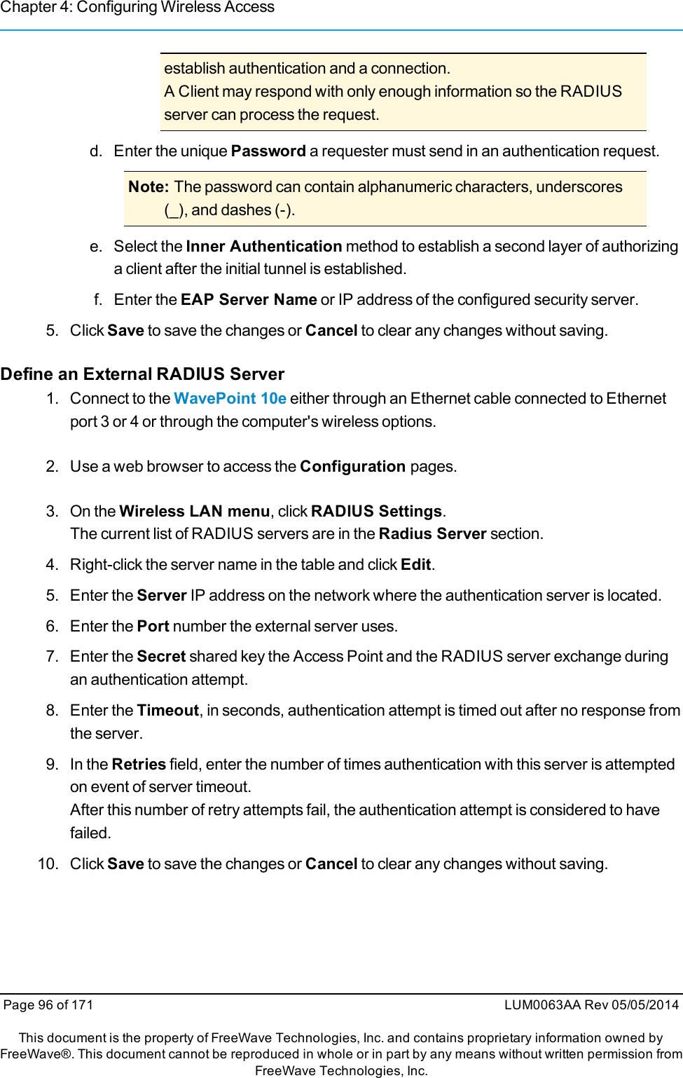 Chapter 4: Configuring Wireless Accessestablish authentication and a connection.A Client may respond with only enough information so the RADIUSserver can process the request.d. Enter the unique Password a requester must send in an authentication request.Note: The password can contain alphanumeric characters, underscores(_), and dashes (-).e. Select the Inner Authentication method to establish a second layer of authorizinga client after the initial tunnel is established.f. Enter the EAP Server Name or IP address of the configured security server.5. Click Save to save the changes or Cancel to clear any changes without saving.Define an External RADIUS Server1. Connect to the WavePoint 10e either through an Ethernet cable connected to Ethernetport 3 or 4 or through the computer&apos;s wireless options.2. Use a web browser to access the Configuration pages.3. On the Wireless LAN menu, click RADIUS Settings.The current list of RADIUS servers are in the Radius Server section.4. Right-click the server name in the table and click Edit.5. Enter the Server IP address on the network where the authentication server is located.6. Enter the Port number the external server uses.7. Enter the Secret shared key the Access Point and the RADIUS server exchange duringan authentication attempt.8. Enter the Timeout, in seconds, authentication attempt is timed out after no response fromthe server.9. In the Retries field, enter the number of times authentication with this server is attemptedon event of server timeout.After this number of retry attempts fail, the authentication attempt is considered to havefailed.10. Click Save to save the changes or Cancel to clear any changes without saving.Page 96 of 171 LUM0063AA Rev 05/05/2014This document is the property of FreeWave Technologies, Inc. and contains proprietary information owned byFreeWave®. This document cannot be reproduced in whole or in part by any means without written permission fromFreeWave Technologies, Inc.