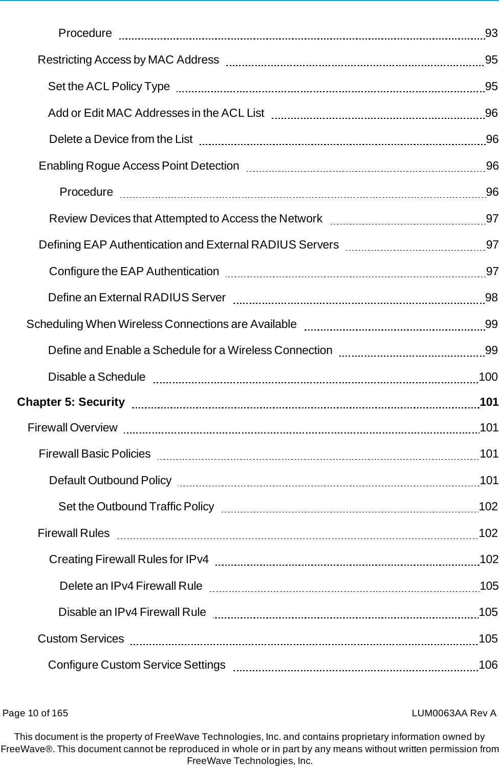 Page 10 of 165  LUM0063AA Rev AThis document is the property of FreeWave Technologies, Inc. and contains proprietary information owned by FreeWave®. This document cannot be reproduced in whole or in part by any means without written permission fromFreeWave Technologies, Inc. Procedure    93 Restricting Access by MAC Address     95 Set the ACL Policy Type     95 Add or Edit MAC Addresses in the ACL List     96 Delete a Device from the List     96 Enabling Rogue Access Point Detection     96 Procedure    96 Review Devices that Attempted to Access the Network     97 Defining EAP Authentication and External RADIUS Servers     97 Configure the EAP Authentication     97 Define an External RADIUS Server     98 Scheduling When Wireless Connections are Available     99 Define and Enable a Schedule for a Wireless Connection     99 Disable a Schedule     100 Chapter 5: Security      101 Firewall Overview     101 Firewall Basic Policies     101 Default Outbound Policy     101 Set the Outbound Traffic Policy     102 Firewall Rules     102 Creating Firewall Rules for IPv4     102 Delete an IPv4 Firewall Rule     105 Disable an IPv4 Firewall Rule     105 Custom Services     105 Configure Custom Service Settings     106 