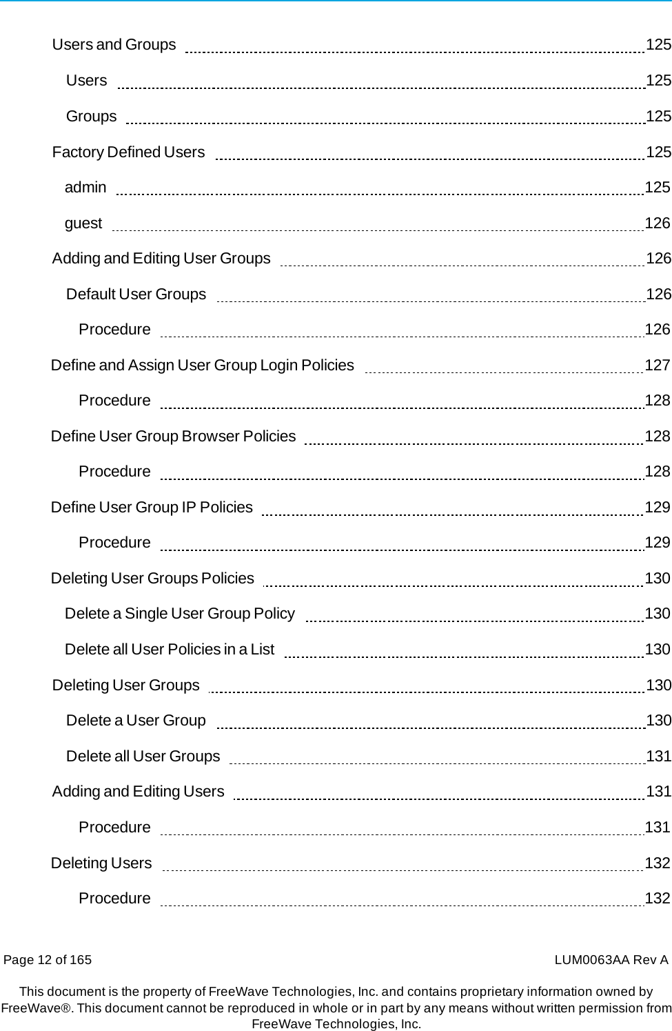 Page 12 of 165  LUM0063AA Rev AThis document is the property of FreeWave Technologies, Inc. and contains proprietary information owned by FreeWave®. This document cannot be reproduced in whole or in part by any means without written permission fromFreeWave Technologies, Inc. Users and Groups     125 Users     125 Groups    125 Factory Defined Users     125 admin    125 guest    126 Adding and Editing User Groups     126 Default User Groups     126 Procedure    126 Define and Assign User Group Login Policies     127 Procedure    128 Define User Group Browser Policies     128 Procedure    128 Define User Group IP Policies     129 Procedure    129 Deleting User Groups Policies     130 Delete a Single User Group Policy     130 Delete all User Policies in a List     130 Deleting User Groups     130 Delete a User Group     130 Delete all User Groups     131 Adding and Editing Users     131 Procedure    131 Deleting Users     132 Procedure    132 