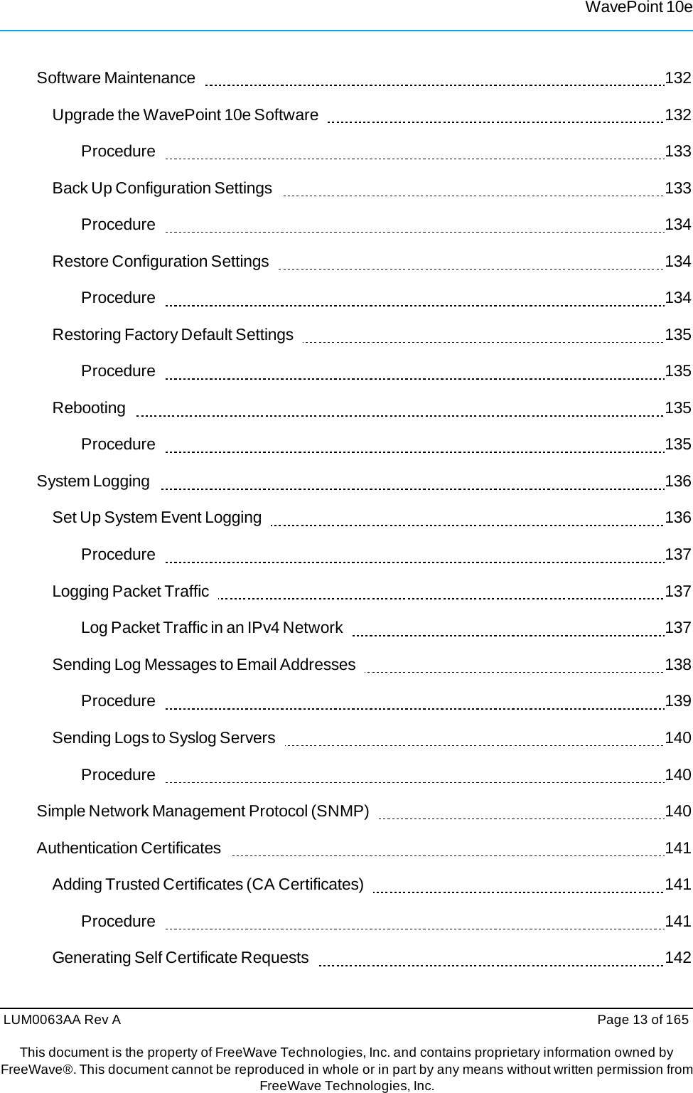 LUM0063AA Rev A  Page 13 of 165This document is the property of FreeWave Technologies, Inc. and contains proprietary information owned by FreeWave®. This document cannot be reproduced in whole or in part by any means without written permission fromFreeWave Technologies, Inc. WavePoint 10eSoftware Maintenance     132 Upgrade the WavePoint 10e Software     132 Procedure    133 Back Up Configuration Settings     133 Procedure    134 Restore Configuration Settings     134 Procedure    134 Restoring Factory Default Settings     135 Procedure    135 Rebooting    135 Procedure    135 System Logging     136 Set Up System Event Logging     136 Procedure    137 Logging Packet Traffic     137 Log Packet Traffic in an IPv4 Network     137 Sending Log Messages to Email Addresses     138 Procedure    139 Sending Logs to Syslog Servers     140 Procedure    140 Simple Network Management Protocol (SNMP)     140 Authentication Certificates     141 Adding Trusted Certificates (CA Certificates)     141 Procedure    141 Generating Self Certificate Requests     142 