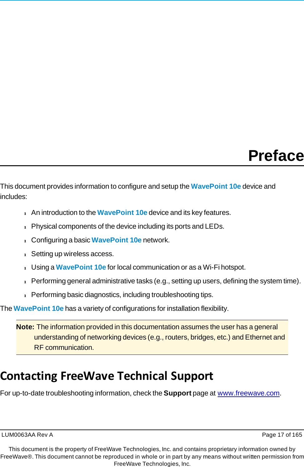 LUM0063AA Rev A  Page 17 of 165This document is the property of FreeWave Technologies, Inc. and contains proprietary information owned by FreeWave®. This document cannot be reproduced in whole or in part by any means without written permission fromFreeWave Technologies, Inc. Preface This document provides information to configure and setup the WavePoint 10e device and includes: l An introduction to the WavePoint 10e device and its key features. l Physical components of the device including its ports and LEDs. l Configuring a basic WavePoint 10e network. l Setting up wireless access. l Using a WavePoint 10e for local communication or as a Wi-Fi hotspot. l Performing general administrative tasks (e.g., setting up users, defining the system time). l Performing basic diagnostics, including troubleshooting tips. The WavePoint 10e has a variety of configurations for installation flexibility. Note: The information provided in this documentation assumes the user has a general understanding of networking devices (e.g., routers, bridges, etc.) and Ethernet and RF communication. ContactingFreeWaveTechnicalSupportFor up-to-date troubleshooting information, check the Support page at www.freewave.com. 