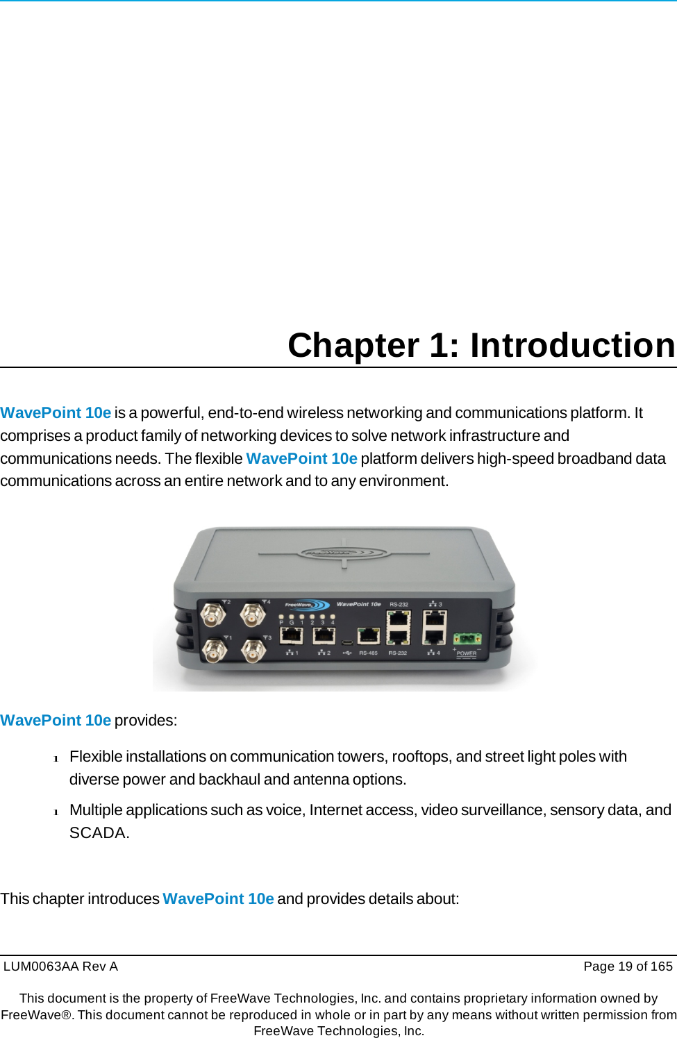 LUM0063AA Rev A  Page 19 of 165This document is the property of FreeWave Technologies, Inc. and contains proprietary information owned by FreeWave®. This document cannot be reproduced in whole or in part by any means without written permission fromFreeWave Technologies, Inc. Chapter 1: Introduction WavePoint 10e is a powerful, end-to-end wireless networking and communications platform. It comprises a product family of networking devices to solve network infrastructure and communications needs. The flexible WavePoint 10e platform delivers high-speed broadband data communications across an entire network and to any environment.  WavePoint 10e provides: l Flexible installations on communication towers, rooftops, and street light poles with diverse power and backhaul and antenna options. l Multiple applications such as voice, Internet access, video surveillance, sensory data, and SCADA. This chapter introduces WavePoint 10e and provides details about: 