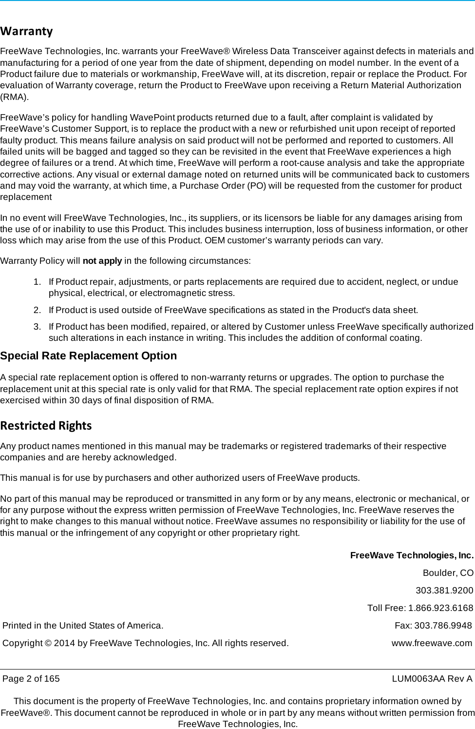 Page 2 of 165  LUM0063AA Rev AThis document is the property of FreeWave Technologies, Inc. and contains proprietary information owned by FreeWave®. This document cannot be reproduced in whole or in part by any means without written permission fromFreeWave Technologies, Inc. WarrantyFreeWave Technologies, Inc. warrants your FreeWave® Wireless Data Transceiver against defects in materials and manufacturing for a period of one year from the date of shipment, depending on model number. In the event of a Product failure due to materials or workmanship, FreeWave will, at its discretion, repair or replace the Product. For evaluation of Warranty coverage, return the Product to FreeWave upon receiving a Return Material Authorization (RMA). FreeWave’s policy for handling WavePoint products returned due to a fault, after complaint is validated by FreeWave’s Customer Support, is to replace the product with a new or refurbished unit upon receipt of reported faulty product. This means failure analysis on said product will not be performed and reported to customers. All failed units will be bagged and tagged so they can be revisited in the event that FreeWave experiences a high degree of failures or a trend. At which time, FreeWave will perform a root-cause analysis and take the appropriate corrective actions. Any visual or external damage noted on returned units will be communicated back to customers and may void the warranty, at which time, a Purchase Order (PO) will be requested from the customer for product replacement In no event will FreeWave Technologies, Inc., its suppliers, or its licensors be liable for any damages arising from the use of or inability to use this Product. This includes business interruption, loss of business information, or other loss which may arise from the use of this Product. OEM customer’s warranty periods can vary. Warranty Policy will not apply in the following circumstances: 1.   If Product repair, adjustments, or parts replacements are required due to accident, neglect, or undue physical, electrical, or electromagnetic stress. 2.   If Product is used outside of FreeWave specifications as stated in the Product&apos;s data sheet. 3.   If Product has been modified, repaired, or altered by Customer unless FreeWave specifically authorized such alterations in each instance in writing. This includes the addition of conformal coating. Special Rate Replacement Option A special rate replacement option is offered to non-warranty returns or upgrades. The option to purchase the replacement unit at this special rate is only valid for that RMA. The special replacement rate option expires if not exercised within 30 days of final disposition of RMA. RestrictedRightsAny product names mentioned in this manual may be trademarks or registered trademarks of their respective companies and are hereby acknowledged. This manual is for use by purchasers and other authorized users of FreeWave products. No part of this manual may be reproduced or transmitted in any form or by any means, electronic or mechanical, or for any purpose without the express written permission of FreeWave Technologies, Inc. FreeWave reserves the right to make changes to this manual without notice. FreeWave assumes no responsibility or liability for the use of this manual or the infringement of any copyright or other proprietary right. FreeWave Technologies, Inc. Boulder, CO 303.381.9200 Toll Free: 1.866.923.6168 Printed in the United States of America.  Fax: 303.786.9948 Copyright © 2014 by FreeWave Technologies, Inc. All rights reserved.  www.freewave.com 