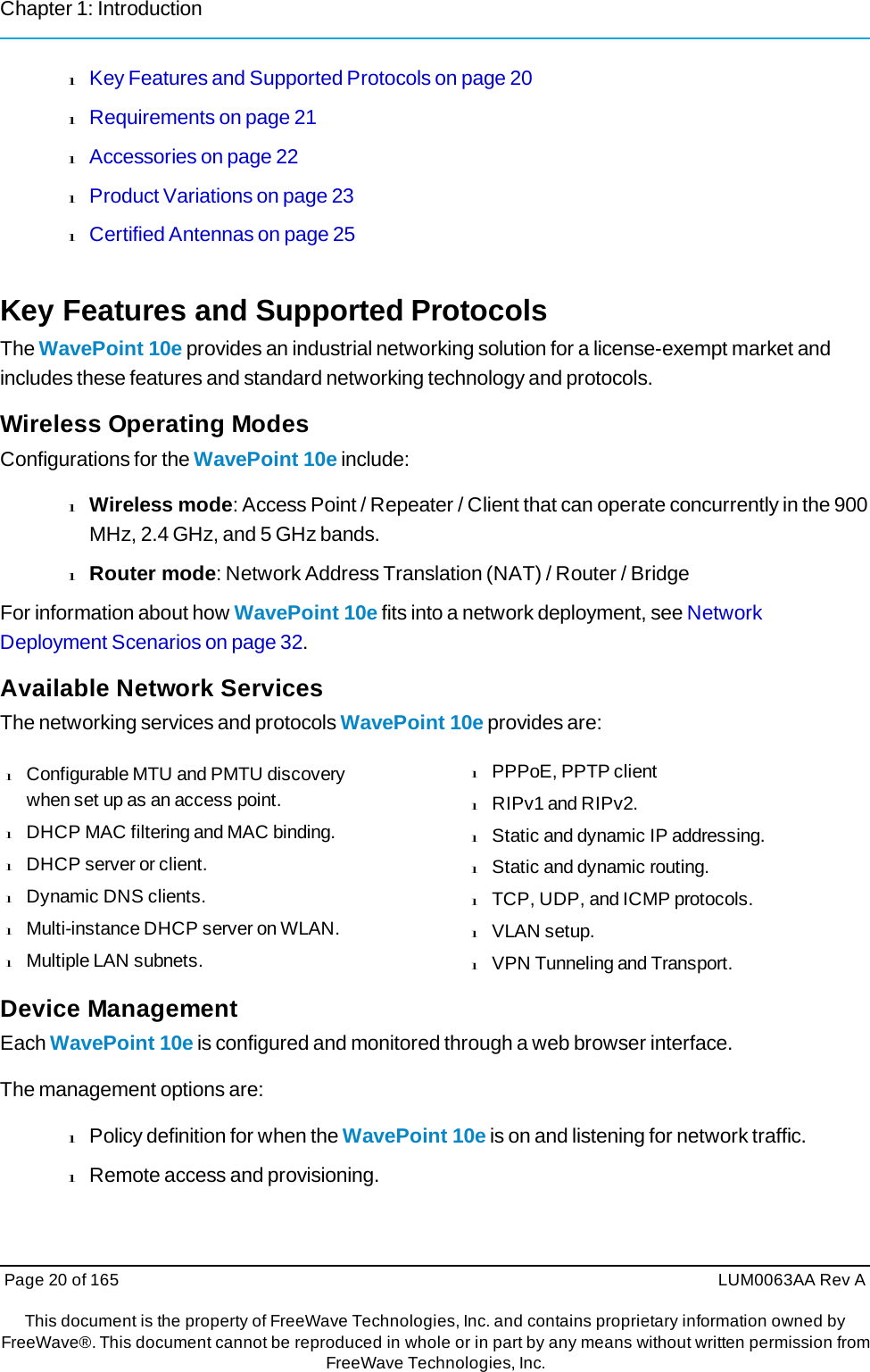 Chapter 1: Introduction Page 20 of 165  LUM0063AA Rev AThis document is the property of FreeWave Technologies, Inc. and contains proprietary information owned by FreeWave®. This document cannot be reproduced in whole or in part by any means without written permission fromFreeWave Technologies, Inc. l Key Features and Supported Protocols on page 20 l Requirements on page 21 l Accessories on page 22 l Product Variations on page 23 l Certified Antennas on page 25 Key Features and Supported Protocols The WavePoint 10e provides an industrial networking solution for a license-exempt market and includes these features and standard networking technology and protocols. Wireless Operating Modes Configurations for the WavePoint 10e include: l Wireless mode: Access Point / Repeater / Client that can operate concurrently in the 900 MHz, 2.4 GHz, and 5 GHz bands. l Router mode: Network Address Translation (NAT) / Router / Bridge For information about how WavePoint 10e fits into a network deployment, see Network Deployment Scenarios on page 32. Available Network Services The networking services and protocols WavePoint 10e provides are: l  Configurable MTU and PMTU discovery when set up as an access point. l  DHCP MAC filtering and MAC binding. l  DHCP server or client. l  Dynamic DNS clients. l  Multi-instance DHCP server on WLAN. l  Multiple LAN subnets. Device Management l  PPPoE, PPTP client l  RIPv1 and RIPv2. l  Static and dynamic IP addressing. l  Static and dynamic routing. l  TCP, UDP, and ICMP protocols. l  VLAN setup. l  VPN Tunneling and Transport. Each WavePoint 10e is configured and monitored through a web browser interface. The management options are: l Policy definition for when the WavePoint 10e is on and listening for network traffic. l Remote access and provisioning. 